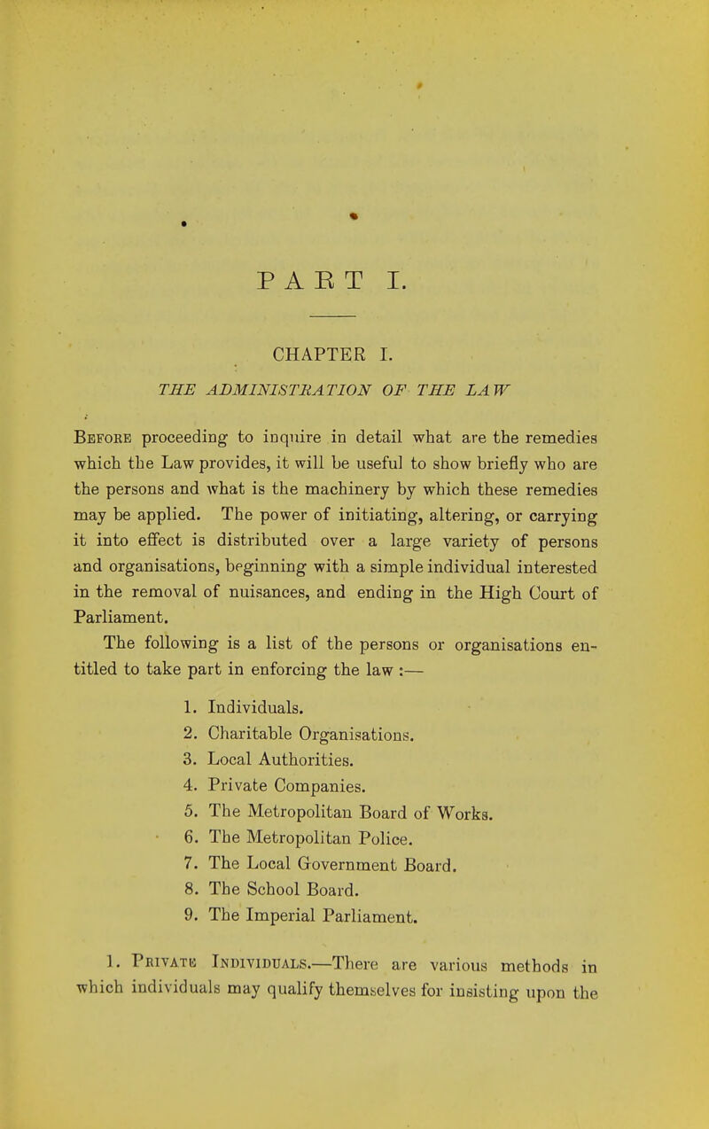 * P A E T I. CHAPTER I. THE ADMINISTRATION OF THE LAW Bbfoke proceeding to inquire in detail what are the remedies which the Law provides, it will be useful to show briefly who are the persons and what is the machinery by which these remedies may be applied. The power of initiating, altering, or carrying it into effect is distributed over a large variety of persons and organisations, beginning with a simple individual interested in the removal of nuisances, and ending in the High Court of Parliament. The following is a list of the persons or organisations en- titled to take part in enforcing the law :— 1. Individuals. 2. Charitable Organisations. 3. Local Authorities. 4. Private Companies. 5. The Metropolitan Board of Works. 6. The Metropolitan Police. 7. The Local Government Board. 8. The School Board. 9. The Imperial Parliament. ]. Privatis Individuals.—There are various methods in which individuals may qualify themselves for insisting upon the