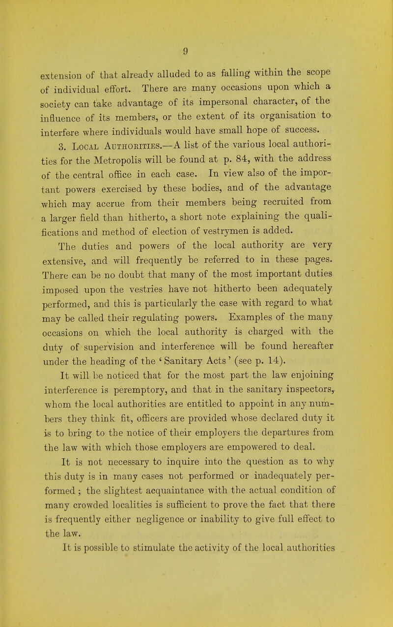 extension of that already alluded to as falling within the scope of individual effort. There are many occasions upon which a society can take advantage of its impersonal character, of the influence of its members, or the extent of its organisation to interfere where individuals would have small hope of success. 3. Local Authorities.—A list of the various local authori- ties for the Metropolis will be found at p. 84, with the address of the central office in each case. In view also of the impor- tant powers exercised by these bodies, and of the advantage which may accrue from their members being recruited from a larger field than hitherto, a short note explaining the quali- fications and method of election of vestrymen is added. The duties and powers of the local authority are very extensive, and will frequently be referred to in these pages. There can be no doubt that many of the most important duties imposed upon the vestries have not hitherto been adequately performed, and this is particularly the case with regard to what may be called their regulating powers. Examples of the many occasions on which the local authority is charged with the duty of supervision and interference will be found hereafter under the heading of the ' Sanitary Acts' (see p. 14). It will be noticed that for the most part the law enjoining interference is peremptory, and that in the sanitary inspectors, whom the local authorities are entitled to appoint in any num- bers they think fit, officers are provided whose declared duty it is to bring to the notice of their employers the departures from the law with which those employers are empowered to deal. It is not necessary to inquire into the question as to why this duty is in many cases not performed or inadequately per- formed ; the slightest acquaintance with the actual condition of many crowded localities is sufficient to prove the fact that there is frequently either negligence or inability to give full effect to the law. It is possible to stimulate the activity of the local authorities
