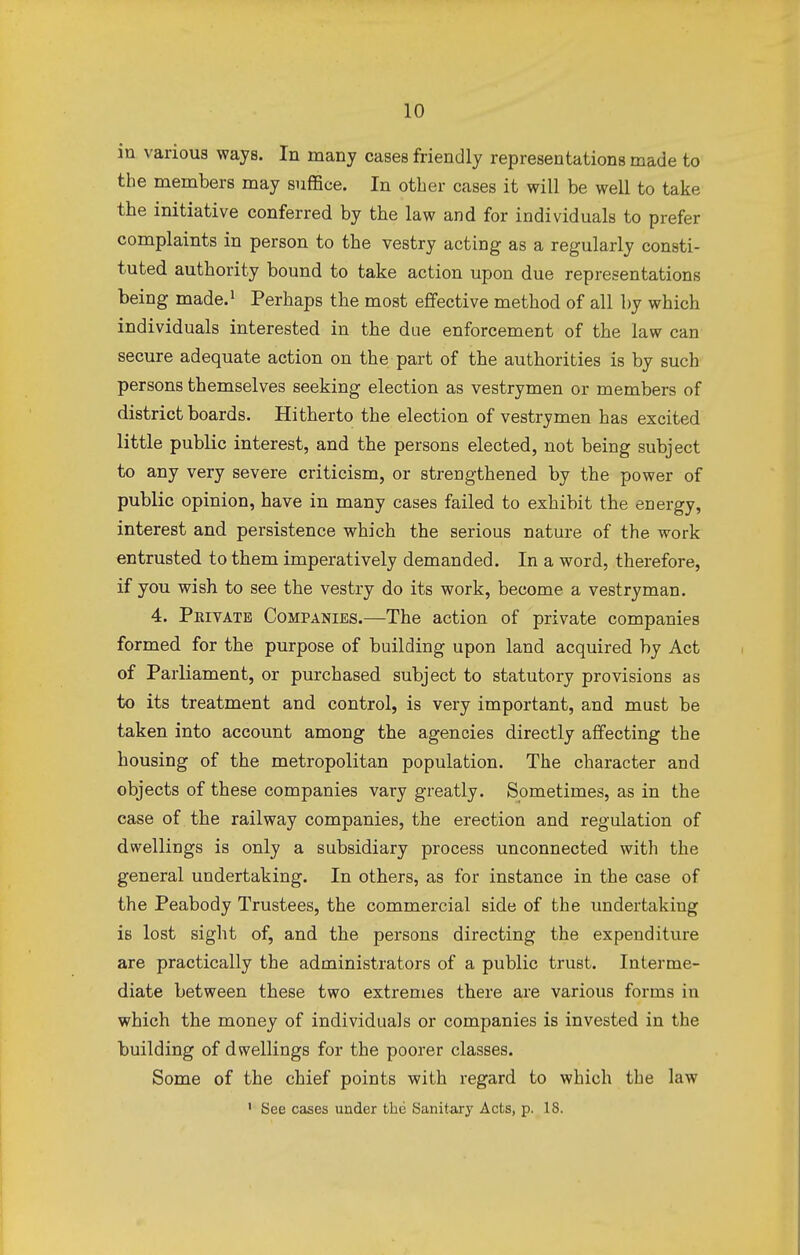 in various ways. In many cases friendly representations made to the members may suffice. In other cases it will be well to take the initiative conferred by the law and for individuals to prefer complaints in person to the vestry acting as a regularly consti- tuted authority bound to take action upon due representations being made.1 Perhaps the most effective method of all by which individuals interested in the due enforcement of the law can secure adequate action on the part of the authorities is by such persons themselves seeking election as vestrymen or members of district boards. Hitherto the election of vestrymen has excited little public interest, and the persons elected, not being subject to any very severe criticism, or strengthened by the power of public opinion, have in many cases failed to exhibit the energy, interest and persistence which the serious nature of the work entrusted to them imperatively demanded. In a word, therefore, if you wish to see the vestry do its work, become a vestryman. 4. Private Companies.—The action of private companies formed for the purpose of building upon land acquired by Act of Parliament, or purchased subject to statutory provisions as to its treatment and control, is very important, and must be taken into account among the agencies directly affecting the housing of the metropolitan population. The character and objects of these companies vary greatly. Sometimes, as in the case of the railway companies, the erection and regulation of dwellings is only a subsidiary process unconnected with the general undertaking. In others, as for instance in the case of the Peabody Trustees, the commercial side of the undertaking is lost sight of, and the persons directing the expenditure are practically the administrators of a public trust. Interme- diate between these two extremes there are various forms in which the money of individuals or companies is invested in the building of dwellings for the poorer classes. Some of the chief points with regard to which the law 1 See cases under the Sanitary Acts, p. 18.