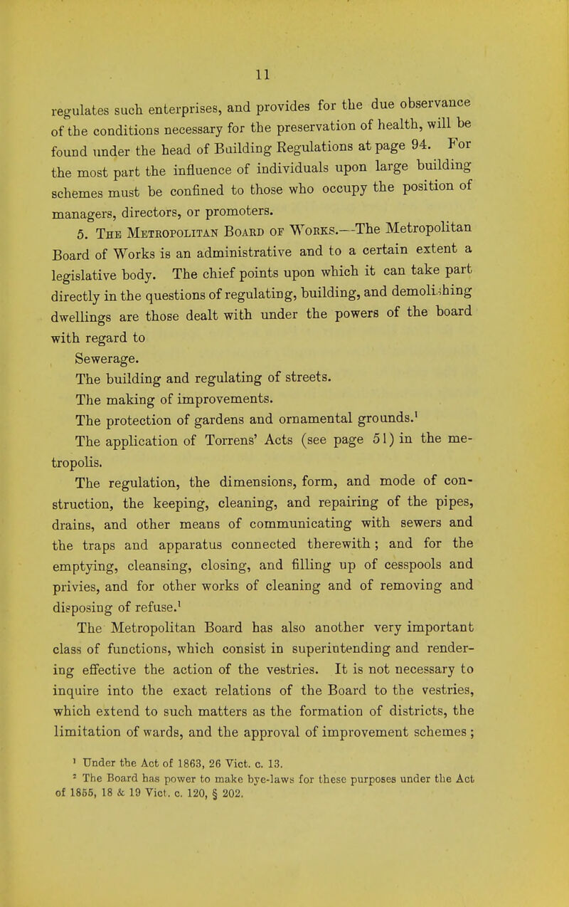 regulates such enterprises, and provides for the due observance of the conditions necessary for the preservation of health, will he found under the head of Building Regulations at page 94. For the most part the influence of individuals upon large building schemes must he confined to those who occupy the position of managers, directors, or promoters. 5. The Metropolitan Board of Works.—The Metropolitan Board of Works is an administrative and to a certain extent a legislative body. The chief points upon which it can take part directly in the questions of regulating, building, and demolishing dwellings are those dealt with under the powers of the board with regard to Sewerage. The building and regulating of streets. The making of improvements. The protection of gardens and ornamental grounds.1 The application of Torrens' Acts (see page 51) in the me- tropolis. The regulation, the dimensions, form, and mode of con- struction, the keeping, cleaning, and repairing of the pipes, drains, and other means of communicating with sewers and the traps and apparatus connected therewith; and for the emptying, cleansing, closing, and filling up of cesspools and privies, and for other works of cleaning and of removing and disposing of refuse.1 The Metropolitan Board has also another very important class of functions, which consist in superintending and render- ing effective the action of the vestries. It is not necessary to inquire into the exact relations of the Board to the vestries, which extend to such matters as the formation of districts, the limitation of wards, and the approval of improvement schemes ; 1 Under the Act of 1863, 26 Vict. c. 13. 2 The Board has power to make bye-laws for these purposes under the Act of 1855, 18 & 19 Vict. c. 120, § 202.