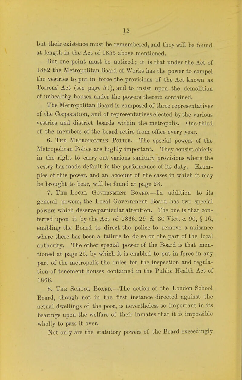 but their existence must be remembered, and they will be found at length in the Aet of 1855 above mentioned. But one point must be noticed; it is that under the Act of 1882 the Metropolitan Board of Works has the power to compel the vestries to put in force the provisions of the Act known as Torrens' Act (see page 51), and to insist upon the demolition of unhealthy houses under the powers therein contained. The Metropolitan Board is composed of three representatives of the Corporation, and of representatives elected by the various vestries and district boards within the metropolis. One-third of the members of the board retire from office every year. 6. The Metropolitan Police.—The special powers of the Metropolitan Police are highly important. They consist chiefly in the right to carry out various sanitary provisions where the vestry has made default in the performance of its duty. Exam- ples of this power, and an account of the cases in which it may be brought to bear, will be found at page 28. 7. The Local Government Board.—In addition to its general powers, the Local Government Board has two special powers which deserve particular attention. The one is that con- ferred upon it by the Act of 1866, 29 & 30 Vict. c. 90, § 16, enabling the Board to direct the police to remove a nuisance where there has been a failure to do so on the part of the local authority. The other special power of the Board is that men- tioned at page 25, by which it is enabled to put in force in any part of the metropolis the rules for the inspection and regula- tion of tenement houses contained in the Public Health Act of 1866. 8. The School Board.—The action of the London School Board, though not in the first instance directed against the actual dwellings of the poor, is nevertheless so important in its bearings upon the welfare of their inmates that it is impossible wholly to pass it over. Not only are the statutory powers of the Board exceedingly