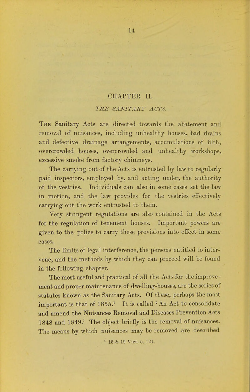 CHAPTER IT. THE SANITARY ACTS. The Sanitary Acts are directed towards the abatement and removal of nuisances, including unhealthy houses, had drains and defective drainage arrangements, accumulations of filth, overcrowded houses, overcrowded and unhealthy workshops, excessive smoke from factory chimneys. The carrying out of the Acts is entrusted by law to regularly paid inspectors, employed by, and acting under, the authority of the vestries. Individuals can also in some cases set the law in motion, and the law provides for the vestries effectively carrying out the work entrusted to them. Very stringent regulations are also contained in the Acts for the regulation of tenement houses. Important powers are given to the police to carry these provisions into effect in some cases. The limits of legal interference, the persons entitled to inter- vene, and the methods by which they can proceed will be found in the following chapter. The most useful and practical of all the Acts for the improve- ment and proper maintenance of dwelling-houses, are the series of statutes known as the Sanitary Acts. Of these, perhaps the most important is that of 1855.1 It is called ' An Act to consolidate and amend the Nuisances Removal and Diseases Prevention Acts 1848 and 1849.' The object briefly is the removal of nuisances. The means by which nuisances may be removed are described