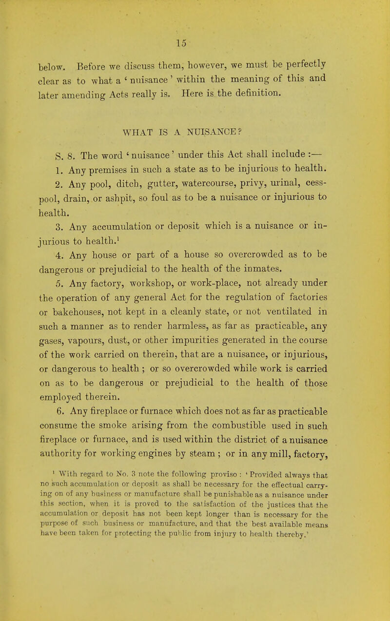 below. Before we discuss them, however, we must be perfectly clear as to what a ' nuisance' within the meaning of this and later amending Acts really is. Here is the definition. WHAT IS A NUISANCE? S. 8. The word 'nuisance' under this Act shall include :— 1. Any premises in such a state as to be injurious to health. 2. Any pool, ditch, gutter, watercourse, privy, urinal, cess- pool, drain, or ashpit, so foul as to be a nuisance or injurious to health. 3. Any accumulation or deposit which is a nuisance or in- jurious to health.1 4. Any house or part of a house so overcrowded as to be dangerous or prejudicial to the health of the inmates. 5. Any factory, workshop, or work-place, not already under the operation of any general Act for the regulation of factories or bakehouses, not kept in a cleanly state, or not ventilated in such a manner as to render harmless, as far as practicable, any gases, vapours, dust, or other impurities generated in the course of the work carried on therein, that are a nuisance, or injurious, or dangerous to health ; or so overcrowded while work is carried on as to be dangerous or prejudicial to the health of those employed therein. 6. Any fireplace or furnace which does not as far as practicable consume the smoke arising from the combustible used in such fireplace or furnace, and is used within the district of a nuisance authority for working engines by steam ; or in any mill, factory, 1 With regard to No. 3 note the following proviso : ' Provided always that no such accumulation or deposit as shall be necessary for the effectual carry- ing on of any business or manufacture shall be punishable as a nuisance under this section, when it is proved to the satisfaction of the justices that the accumulation or deposit has not been kept longer than is necessary for the purpose of such business or manufacture, and that the best available means have been taken for protecting the public from injury to health thereby.'