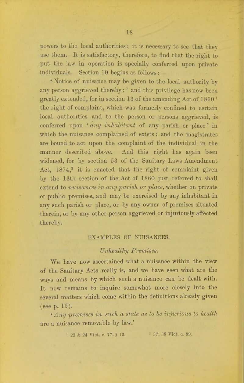 powers to the local authorities; it is necessary to see that they use them. It is satisfactory, therefore, to find that the right to put the law in operation is specially conferred upon private individuals. Section 10 begins as follows : ' Notice of nuisance may be given to the local authority by any person aggrieved thereby;' and this privilege has now been greatly extended, for in section 13 of the amending Act of 1860 1 the right of complaint, which was formerly confined to certain local authorities and to the person or persons aggrieved, is conferred upon ' any inhabitant of any parish or place ' in which the nuisance complained of exists ; and the magistrates are bound to act upon the complaint of the individual in the manner described above. And this right has again been widened, for by section 53 of the Sanitary Laws Amendment Act, 1874,2 it is enacted that the right of complaint given by the 13th section of the Act of 1860 just referred to shall extend to nuisances in any parish or place, whether on private or public premises, and may be exercised by any inhabitant in any such parish or place, or by any owner of premises situated therein, or by any other person aggrieved or injuriously affected thereby. EXAMPLES OF NUISANCES. Unhealthy Premises. We have now ascertained what a nuisance within the view of the Sanitary Acts really is, and we have seen what are the ways and means by which such a nuisance can be dealt with. It now remains to inquire somewhat more closely into the several matters which come within the definitions already given (see p. 15). ' Any premises in such a state as to be injurious to health are a nuisance removable by law.' 1 23 & 24 Vict. c. 77, § 13. 1 37, 38 ViOt, c. 89.