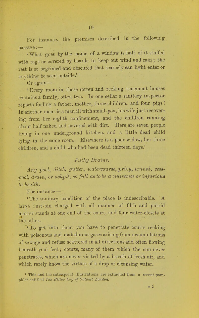 For instance, the premises described in the following passage:— ' What goes by the name of a window is half of it stuffed with rags or covered by boards to keep out wind and rain ; the rest is so begrimed and obscured that scarcely can light enter or anything be seen outside.'1 Or again— 6 Every room in these rotten and reeking tenement houses contains a family, often two. In one cellar a sanitary inspector reports finding a father, mother, three children, and four pigs ! In another room is a man ill with small-pox, his wife just recover- ing from her eighth confinement, and the children running about half naked and covered with dirt. Here are seven people living in one underground kitchen, and a little dead child lying in the same room. Elsewhere is a poor widow, her three children, and a child who had been dead thirteen days.' Filthy Drains. Any pool, ditch, gutter, watercourse, privy, urinal, cess- pool, drain, or ashpit, so full as to be a nuisance or injurious to health. For instance— 'The sanitary condition of the place is indescribable. A large • ust-bin charged with all manner of filth and putrid matter stands at one end of the court, and four water-closets at the other. ' To get into them you have to penetrate courts reeking with poisonous and malodorous gases arising from accumulations of sewage and refuse scattered in all directions and often flowing beneath your feet; courts, many of them which the sun never penetrates, which are never visited by a breath of fresh air, and which rarely know the virtues of a drop of cleansing water. 1 This and the subsequent illustrations are extracted from a recent pam- phlet entitled The Bitter Cry of Outcast London. b 2