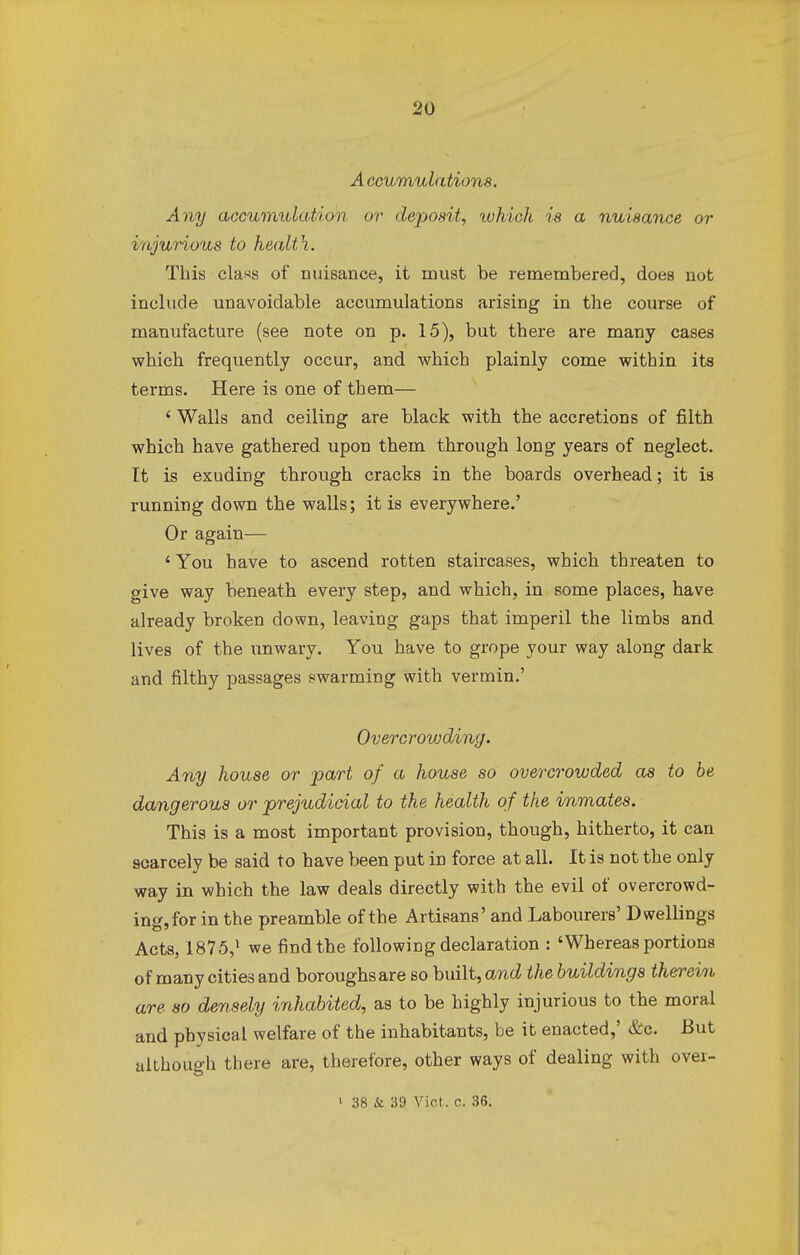 A ccumulation8. Any accumulation or deposit, which is a nuisance or injurious to health. This cla«s of nuisance, it must be remembered, does not include unavoidable accumulations arising in the course of manufacture (see note on p. 15), but there are many cases which frequently occur, and which plainly come within its terms. Here is one of them— ' Walls and ceiling are black with the accretions of filth which have gathered upon them through long years of neglect. It is exuding through cracks in the boards overhead; it is running down the walls; it is everywhere.' Or again— 'You have to ascend rotten staircases, which threaten to give way beneath every step, and which, in some places, have already broken down, leaving gaps that imperil the limbs and lives of the unwary. You have to grope your way along dark and filthy passages swarming with vermin.' Overcrowding. Any house or part of a house so overcrowded as to be dangerous or prejudicial to the health of the inmates. This is a most important provision, though, hitherto, it can scarcely be said to have been put in force at all. It is not the only way in which the law deals directly with the evil of overcrowd- ing, for in the preamble of the Artisans' and Labourers' Dwellings Acts, 1875,1 we find the following declaration : 'Whereas portions of many cities and boroughs are so built, and the buildings therevri are so densely inhabited, as to be highly injurious to the moral and physical welfare of the inhabitants, be it enacted,' &c. But although there are, therefore, other ways of dealing with over-