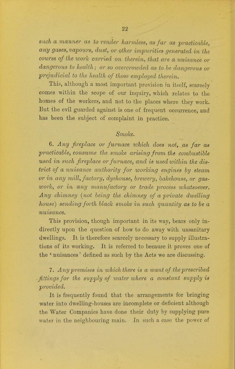 such a manner as to render harmless, as far as practicable, any gases, vapours, dust, or other impurities generated in the course of the work carried on therein, that are a nuisance or dangerous to health; or so overcrowded as to be dangerous or prejudicial to the health of those employed therein. This, although a most important provision in itself, scarcely comes within the scope of our inquiry, which relates to the homes of the workers, and not to the places where they work. But the evil guarded against is one of frequent occurrence, and has been the subject of complaint in practice. Smoke. 6. Any fireplace or furnace which does not, as far as practicable, consume the smoke arising from the combustible used in such fireplace or furnace, and is used vjithin the dis- trict of a nuisance authority for working engines by steam or in any mill, factory, dyehouse, brewery, bakehouse, or gas- work, or in any manufactory or trade process whatsoever. Any chimney [not being the chimney of a private dwelling house) sending forth black smoke in such quantity as to be a nuisance. This provision, though important in its way, bears only in- directly upon the question of how to do away with unsanitary dwellings. It is therefore scarcely necessary to supply illustra- tions of its working. It is referred to because it proves one of the 4 nuisances' defined as such by the Acts we are discussing. 7. Any premises in which there is a want of the prescribed fittings for the supply of water where a constant supply is provided. It is frequently found that the arrangements for bringing water into dwelling-houses are incomplete or deficient although the Water Companies have done their duty by supplying pure water in the neighbouring main. In such a case the power of