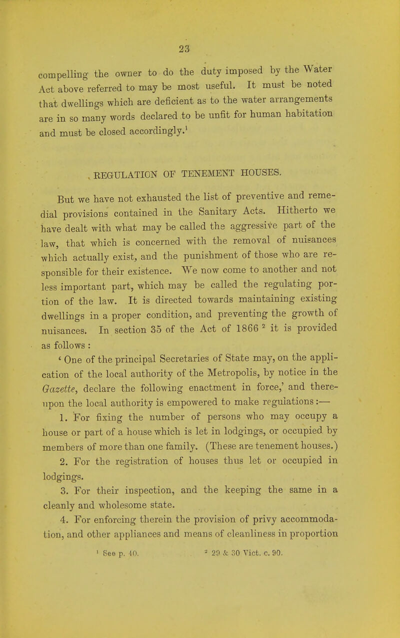 compelling- the owner to do the duty imposed by the Water Act above referred to may be most useful. It must be noted that dwellings which are deficient as to the water arrangements are in so many words declared to be unfit for human habitation and must be closed accordingly.1 , [REGULATION OF TENEMENT HOUSES. But we have not exhausted the list of preventive and reme- dial provisions contained in the Sanitary Acts. Hitherto we have dealt with what may be called the aggressive part of the law, that which is concerned with the removal of nuisances which actually exist, and the punishment of those who are re- sponsible for their existence. We now come to another and not less important part, which may be called the regulatirjg por- tion of the law. It is directed towards maintaining existing dwellings in a proper condition, and preventing the growth of nuisances. In section 35 of the Act of 1866 2 it is provided as follows : ' One of the principal Secretaries of State may, on the appli- cation of the local authority of the Metropolis, by notice in the Gazette, declare the following enactment in force,' and there- upon the local authority is empowered to make regulations:— 1. For fixing the number of persons who may occupy a house or part of a house which is let in lodgings, or occupied by members of more than one family. (These are tenement houses.) 2. For the registration of houses thus let or occupied in lodgings. 3. For their inspection, and the keeping the same in a cleanly and wholesome state. 4. For enforcing therein the provision of privy accommoda- tion, and other appliances and means of cleanliness in proportion 1 See p. 4,0. 3 29 & 30 Vict. c. 90.