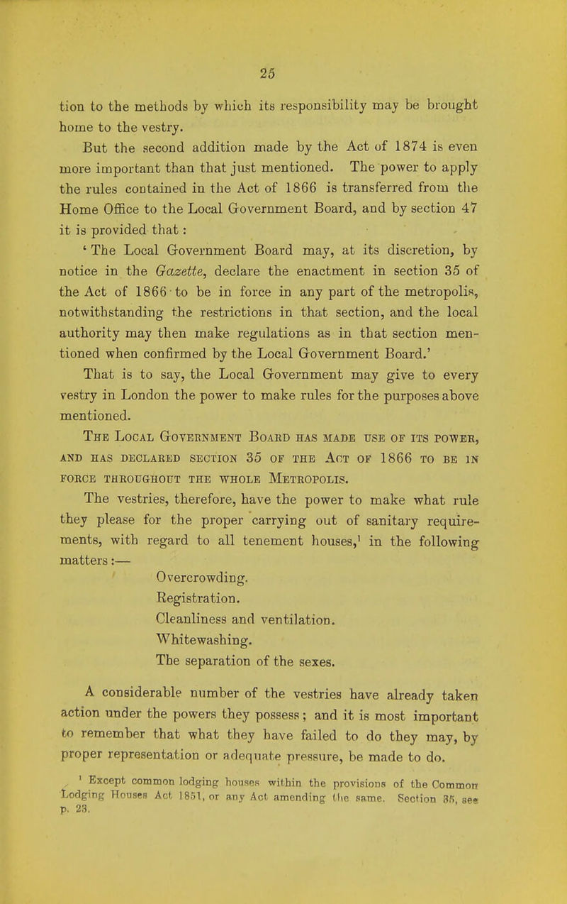 tion to the methods by which its responsibility may be brought home to the vestry. But the second addition made by the Act of 1874 is even more important than that just mentioned. The power to apply the rules contained in the Act of 1866 is transferred from the Home Office to the Local Government Board, and by section 47 it is provided that: ' The Local Government Board may, at its discretion, by notice in the Gazette, declare the enactment in section 35 of the Act of 1866 to be in force in any part of the metropolis, notwithstanding the restrictions in that section, and the local authority may then make regulations as in that section men- tioned when confirmed by the Local Government Board.' That is to say, the Local Government may give to every vestry in London the power to make rules for the purposes above mentioned. The Local Government Board has made use of its power, and has declared section 35 of the act of 1866 to be in force throughout the whole metropolis. The vestries, therefore, have the power to make what rule they please for the proper carrying out of sanitary require- ments, with regard to all tenement houses,1 in the following matters:— Overcrowding. Registration. Cleanliness and ventilation. Whitewashing. The separation of the sexes. A considerable number of the vestries have already taken action under the powers they possess; and it is most important to remember that what they have failed to do they may, by proper representation or adequate pressure, be made to do. , 1 Except common lodging houses within the provisions of the Common Lodging Houses Act 1851, or any Act amending the same. Section 36 se- p. 23.