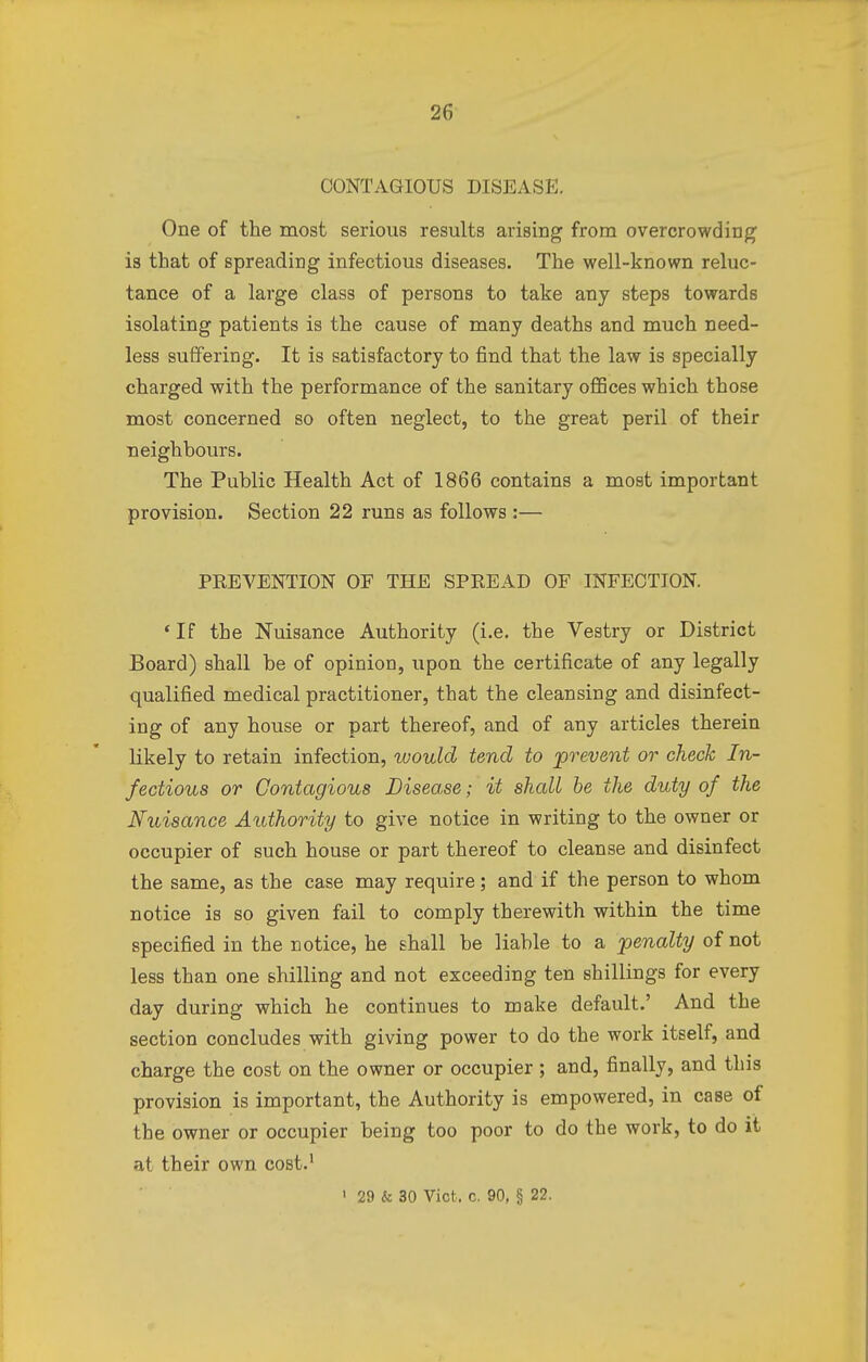 CONTAGIOUS DISEASE. One of the most serious results arising from overcrowding is that of spreading infectious diseases. The well-known reluc- tance of a large class of persons to take any steps towards isolating patients is the cause of many deaths and much need- less suffering. It is satisfactory to find that the law is specially charged with the performance of the sanitary offices which those most concerned so often neglect, to the great peril of their neighbours. The Public Health Act of 1866 contains a most important provision. Section 22 runs as follows :— PEEVENTION OF THE SPREAD OF INFECTION. 4 If the Nuisance Authority (i.e. the Vestry or District Board) shall be of opinion, upon the certificate of any legally qualified medical practitioner, that the cleansing and disinfect- ing of any house or part thereof, and of any articles therein likely to retain infection, would tend to prevent or check In- fectious or Contagious Disease; it shall be the duty of the Nuisance Authority to give notice in writing to the owner or occupier of such house or part thereof to cleanse and disinfect the same, as the case may require; and if the person to whom notice is so given fail to comply therewith within the time specified in the notice, he shall be liable to a penalty of not less than one shilling and not exceeding ten shillings for every day during which he continues to make default.' And the section concludes with giving power to do the work itself, and charge the cost on the owner or occupier ; and, finally, and this provision is important, the Authority is empowered, in case of the owner or occupier being too poor to do the work, to do it at their own cost.1