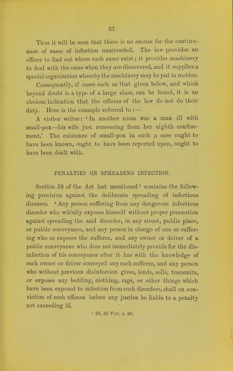 Thus it will be seen that there is no excuse for the continu- ance of cases of infection unattended. The law provides an officer to find out where such cases exist; it provides machinery to deal with the cases when they are discovered, and it supplies a special organisation whereby the machinery may be put in motion. Consequently, if cases such as that given below, and which beyond doubt is a type of a large class, can be found, it is an obvious indication that the officers of the law do not do their duty. Here is the example referred to :— A visitor writes: ' In another room was a man ill with small-pox—his wife just recovering from her eighth confine- ment.' The existence of small-pox in such a case ought to have been known, ought to have been reported upon, ought to have been dealt with. PENALTIES ON SPREADING INFECTION. Section 38 of the Act last mentioned 1 contains the follow- ing provision against the deliberate spreading of infectious diseases. ' Any person suffering from any dangerous infectious disorder who wilfully exposes himself without proper precaution against spreading the said disorder, in any street, public place, or public conveyance, and any person in charge of one so suffer- ing who so exposes the sufferer, and any owner or driver of a public conveyance who does not immediately provide for the dis- infection of his conveyance after it has with the knowledge of such owner or driver conveyed any such sufferer, and any person who without previous disinfection gives, lends, sells, transmits, or exposes any bedding, clothing, rags, or other things which have been exposed to infection from such disorders, shall on con- viction of such offence before any justice be liable to a penalty not exceeding 51. 1 29, 30 Vict. c. 90.