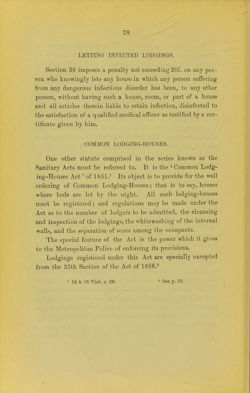 LETTING INFECTED LODGINGS. Section 39 imposes a penalty not exceeding 201. on any per- son who knowingly lets any house in which any person suffering from any dangerous infectious disorder has been, to any other person, without having such a house, room, or part of a house and all articles therein liable to retain infection, disinfected to the satisfaction of a qualified medical officer as testified by a cer- tificate given by him. COMMON LODGING-HOUSES. One other statute comprised in the series known as the Sanitary Acts must be referred to. It is the ' Common Lodg- ing-Houses Act' of 1851.1 Its object is to provide for the well ordering of Common Lodging-Houses; that is to say, houses where beds are let by the night. All such lodging-houses must be registered; and regulations may be made under the Act as to the number of lodgers to be admitted, the cleansing and inspection of the lodgings, the whitewashing of the internal walls, and the separation of sexes among the occupants. The special feature of the Act is the power which it gives to the Metropolitan Police of enforcing its provisions. Lodgings registered under this Act are specially excepted from the 35th Section of the Act of 1866.2