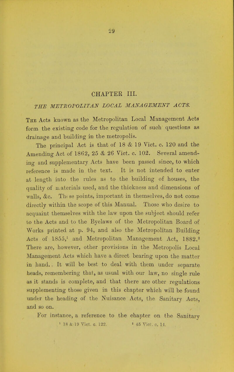 CHAPTER III. THE METROPOLITAN LOCAL MANAGEMENT ACTS. The Acts known as the Metropolitan Local Management Acts form the existing code for the regulation of such questions as drainage and building in the metropolis. The principal Act is that of 18 & 19 Vict. c. 120 and the Amending Act of 1862, 25 & 26 Vict. c. 102. Several amend- ing and supplementary Acts have been passed since, to which reference is made in the text. It is not intended to enter at length into the rules as to the building of houses, the quality of materials used, and the thickness and dimensions of walls, &c. Th< se points, important in themselves, do not come directly within the scope of this Manual. Those who desire to acquaint themselves with the law upon the subject should refer to the Acts and to the Byelaws of the Metropolitan Board of Works printed at p. 94, and also the Metropolitan Building Acts of 1855,1 and Metropolitan Management Act, 1882.2 There are, however, other provisions in the Metropolis Local Management Acts which have a direct bearing upon the matter in hand. It will be best to deal with them under separate heads, remembering that, as usual with our law, no single rule as it stands is complete, and that there are other regulations supplementing those given in this chapter which will be found under the heading of the Nuisance Acts, the Sanitary Acts, and so on. For instance, a reference to the chapter on the Sanitary