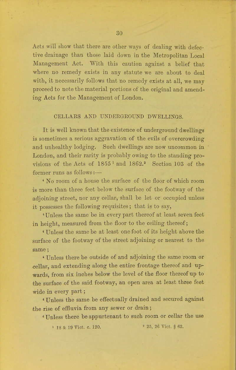 Acts will show that there are other ways of dealing with defec- tive drainage than those laid down in the Metropolitan Local Management Act. With this caution against a belief that where no remedy exists in any statute we are about to deal with, it necessarily follows that no remedy exists at all, we may proceed to note the material portions of the original and amend- ing Acts for the Management of London. CELLARS AND UNDERGROUND DWELLINGS. It is well known that the existence of underground dwellings is sometimes a serious aggravation of the evils of overcrowding and unhealthy lodging. Such dwellings are now uncommon in London, and their rarity is probably owing to the standing pro- visions of the Acts of 1855 1 and 1862.3 Section 103 of the former runs as follows -:— ' No room of a house the surface of the floor of which room is more than three feet below the surface of the footway of the adjoining street, nor any cellar, shall be let or occupied unless it possesses the following requisites; that is to say, 'Unless the same be in every part thereof at least seven feet in height, measured from the floor to the ceiling thereof; ' Unless the same be at least one foot of its height above the surface of the footway of the street adjoining or nearest to the same; ' Unless there be outside of and adjoining the same room or cellar, and extending along the entire frontage thereof and up- wards, from six inches below the level of the floor thereof up to the surface of the said footway, an open area at least three feet wide in every part; ' Unless the same be effectually drained and secured against the rise of effluvia from any sewer or drain; 4 Unless there be appurtenant to such room or cellar the use