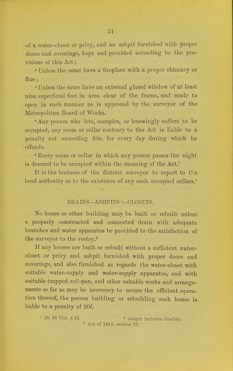 •of a water-closet or privy, and an ashpit furnished with proper doors and coverings, kept and provided according to the pro- visions of this Act; ' Unless the same have a fireplace with a proper chimney or flue; ' Unless the same have an external glazed window of at least nine superficial feet in area clear of the frame, and made to open in such manner as is approved by the surveyor of the Metropolitan Board of Works. ' Any person who lets, occupies, or knowingly suffers to be occupied, any room or cellar contrary to the Act is liable to a penalty not exceeding 20s. for every day during which he offends. 'Every room or cellar in which any person passes the night is deemed to be occupied within the meaning of the Act.' It is the business of the district surveyor to report to tve local authority as to the existence of any such occupied cellars.1 DRAINS—ASHPITS 2—CLOSETS. No house or other building may be built or rebuilt unless a properly constructed and connected drain with adequate branches and water apparatus be provided to the satisfaction of the surveyor to the vestry.3 If any houses are built or rebuilt without a sufficient water- closet or privy and ashpit furnished with proper doors and coverings, and also furnished as regards the water-closet with suitable water-supply and water-supply apparatus, and with suitable trapped soil-pan, and other suitable works and arrange- ments so far as may be necessary to secure the efficient opera- tion thereof, the person building or rebuilding such house is liable to a penalty of 201. ' 25> 26 Vict. § 62. « Ashpit, includes dustbin. . * Act of 1855, section 75.