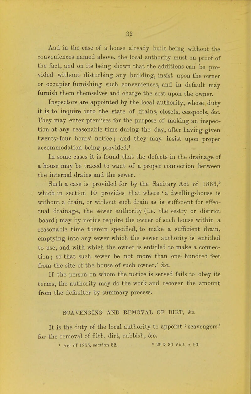 And in the case of a house already built being without the conveniences named above, the local authority must on proof of the fact, and on its being shown that the additions can be pro- vided without disturbing any building, insist upon the owner or occupier furnishing such conveniences, and in default may furnisb tbem themselves and cbarge the cost upon the owner. Inspectors are appointed by the local authority, whose duty it is to inquire into the state of drains, closets, cesspools, &c. They may enter premises for the purpose of making an inspec- tion at any reasonable time during the day, after having given twenty-four hours' notice; and they may insist upon proper accommodation being provided.1 In some cases it is found that the defects in the drainage of a house may be traced to want of a proper connection between the internal drains and the sewer. Such a case is provided for by the Sanitary Act of 1866,2 which in section 10 provides that where 'a dwelling-house is without a drain, or without such drain as is sufficient for effec- tual drainage, the sewer authority (i.e. the vestry or district board) may by notice require the owner of such house within a reasonable time therein specified, to make a sufficient drain, emptying into any sewer which the sewer authority is entitled to use, and with which the owner is entitled to make a connec- tion ; so that such sewer be not more than one hundred feet from the site of the house of such owner,' &c. If the person on whom the notice is served fails to obey its terms, the authority may do the work and recover the amount from the defaulter by summary process. SCAVENGING AND REMOVAL OF DIRT, &c. It is the duty of the local authority to appoint ' scavengers ' for the removal of filth, dirt, rubbish, &c. 1 Act nf 185/5. section 82. 1 29 & 30 Vict. c. 90.