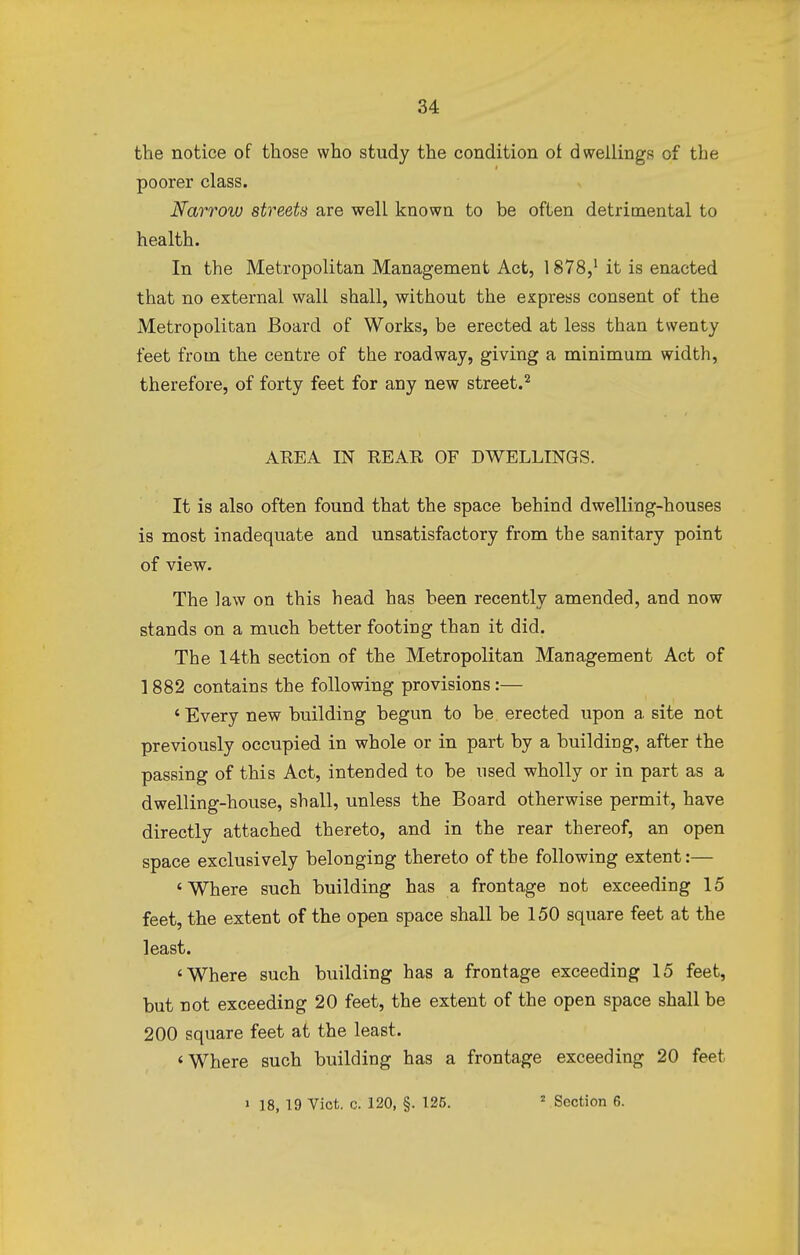 the notice of those who study the condition of dwellings of the poorer class. Narrow streets are well known to be often detrimental to health. In the Metropolitan Management Act, 1878,1 it is enacted that no external wall shall, without the express consent of the Metropolitan Board of Works, be erected at less than twenty feet from the centre of the roadway, giving a minimum width, therefore, of forty feet for any new street.2 AREA IN REAR OF DWELLINGS. It is also often found that the space behind dwelling-houses is most inadequate and unsatisfactory from the sanitary point of view. The law on this head has been recently amended, and now stands on a much better footing than it did. The 14th section of the Metropolitan Management Act of 1882 contains the following provisions:— ' Every new building begun to be erected upon a site not previously occupied in whole or in part by a building, after the passing of this Act, intended to be used wholly or in part as a dwelling-house, shall, unless the Board otherwise permit, have directly attached thereto, and in the rear thereof, an open space exclusively belonging thereto of the following extent:— 'Where such building has a frontage not exceeding 15 feet, the extent of the open space shall be 150 square feet at the least. 'Where such building has a frontage exceeding 15 feet, but not exceeding 20 feet, the extent of the open space shall be 200 square feet at the least. 'Where such building has a frontage exceeding 20 feet » 18, 19 Vict. c. 120, §. 125. 2 Section 6.