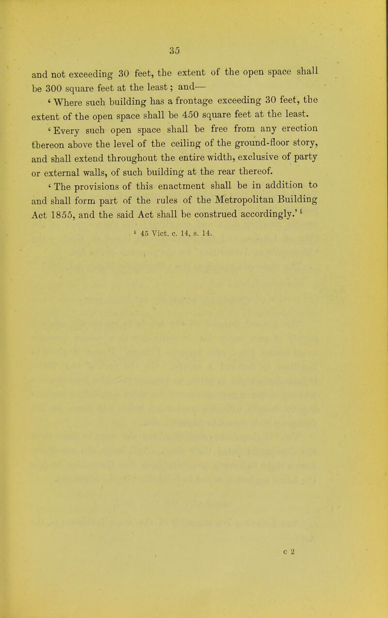 and not exceeding 30 feet, the extent of the open space shall be 300 square feet at the least; and— ' Where such building has a frontage exceeding 30 feet, the extent of the open space shall be 450 square feet at the least. 'Every such open space shall be free from any erection thereon above the level of the ceiling of the ground-floor story, and shall extend throughout the entire width, exclusive of party or external walls, of such building at the rear thereof. ' The provisions of this enactment shall be in addition to and shall form part of the rules of the Metropolitan Building Act 1855, and the said Act shall be construed accordingly.'1 1 45 Vict. c. 14, s. 14. c 2