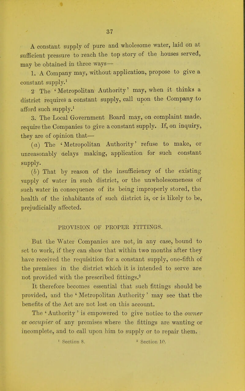 A constant supply of pure and wholesome water, laid on at sufficient pressure to reach the top story of the houses served, may be obtained in three ways— 1. A Company may, without application, propose to give a constant supply.1 2 The 'Metropolitan Authority' may, when it thinks a district requires a constant supply, call upon the Company to afford such supply.1 3. The Local Government Board may, on complaint made, require the Companies to give a constant supply. If, on inquiry, they are of opinion that— (a) The 'Metropolitan Authority' refuse to make, or unreasonably aelays making, application for such constant supply. (6) That by reason of the insufficiency of the existing supply of water in such district, or the unwholesomeness of such water in consequence of its being improperly stored, the health of the inhabitants of such district is, or is likely to be, prejudicially affected. PROVISION OF PROPER FITTINGS. But the Water Companies are not, in any case, bound to set to work, if they can show that within two months after they have received the requisition for a constant supply, one-fifth of the premises in the district which it is intended to serve are not provided with the prescribed fittings.2 It therefore becomes essential that such fittings should be provided, and the ' Metropolitan Authority' may see that the benefits of the Act are not lost on this account. The ' Authority' is empowered to give notice to the owner or occupier of any premises where the fittings are wanting or incomplete, and to call upon him to supply or to repair them.