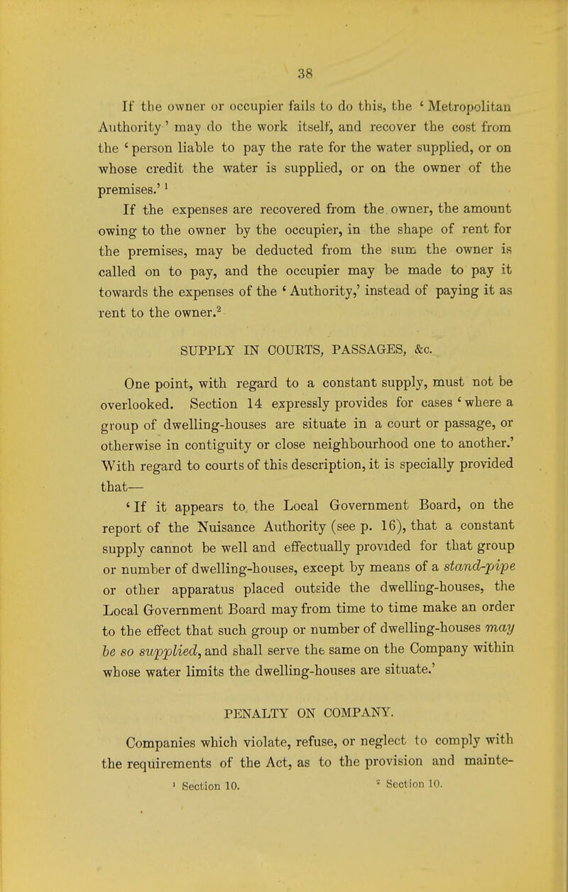 If the owner or occupier fails to do this, the ' Metropolitan Authority-' may do the work itself, and recover the cost from the ' person liable to pay the rate for the water supplied, or on whose credit the water is supplied, or on the owner of the premises.'1 If the expenses are recovered from the. owner, the amount owing to the owner by the occupier, in the shape of rent for the premises, may be deducted from the sum the owner is called on to pay, and the occupier may be made to pay it towards the expenses of the ' Authority,' instead of paying it as rent to the owner.2 SUPPLY IN COURTS, PASSAGES, &c. One point, with regard to a constant supply, must not be overlooked. Section 14 expressly provides for cases ' where a group of dwelling-houses are situate in a court or passage, or otherwise in contiguity or close neighbourhood one to another.' With regard to courts of this description, it is specially provided that— ' If it appears to the Local Government Board, on the report of the Nuisance Authority (see p. 16), that a constant supply cannot be well and effectually provided for that group or number of dwelling-houses, except by means of a stand-pipe or other apparatus placed outside the dwelling-houses, the Local Government Board may from time to time make an order to the effect that such group or number of dwelling-houses may be so supplied, and shall serve the same on the Company within whose water limits the dwelling-houses are situate.' PENALTY ON COMPANY. Companies which violate, refuse, or neglect to comply with the requirements of the Act, as to the provision and mainte- 1 Section 10. s Section L0.