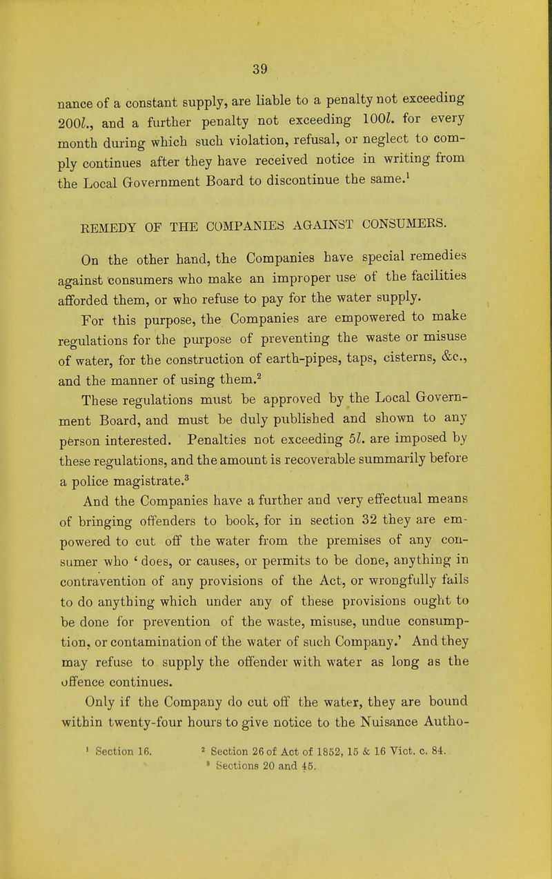 nance of a constant supply, are liable to a penalty not exceeding 200Z., and a further penalty not exceeding 100L for every month during which such violation, refusal, or neglect to com- ply continues after they have received notice in writing from the Local Government Board to discontinue the same.1 REMEDY OF THE COMPANIES AGAINST CONSUMERS. On the other hand, the Companies have special remedies against consumers who make an improper use of the facilities afforded them, or who refuse to pay for the water supply. For this purpose, the Companies are empowered to make regulations for the purpose of preventing the waste or misuse of water, for the construction of earth-pipes, taps, cisterns, &c, and the manner of using them.2 These regulations must be approved by the Local Govern- ment Board, and must be duly published and shown to any person interested. Penalties not exceeding 52. are imposed by these regulations, and the amount is recoverable summarily before a police magistrate.3 And the Companies have a further and very effectual means of bringing offenders to book, for in section 32 they are em- powered to cut off the water from the premises of any con- sumer who ' does, or causes, or permits to be done, anything in contravention of any provisions of the Act, or wrongfully fails to do anything which under any of these provisions ought to be done for prevention of the waste, misuse, undue consump- tion, or contamination of the water of such Company.' And they may refuse to supply the offender with water as long as the offence continues. Only if the Company do cut off the water, they are bound within twenty-four hours to give notice to the Nuisance Autho- 1 Section 16. 2 Section 26 of Act of 1852, 15 & 16 Vict. c. 84. 8 Sections 20 and 45.