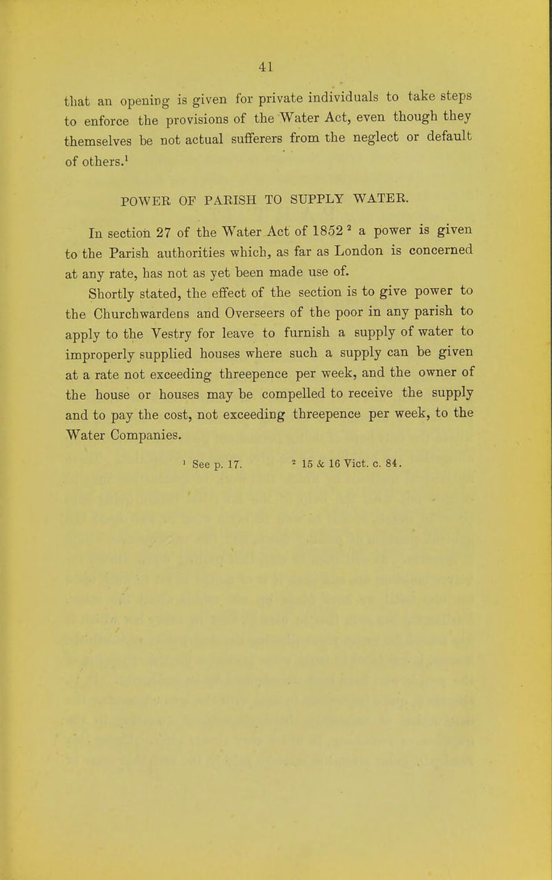 that an opening is given for private individuals to take steps to enforce the provisions of the Water Act, even though they themselves he not actual sufferers from the neglect or default of others.1 POWER OF PARISH TO SUPPLY WATER. In section 27 of the Water Act of 1852 2 a power is given to the Parish authorities which, as far as London is concerned at any rate, has not as yet been made use of. Shortly stated, the effect of the section is to give power to the Churchwardens and Overseers of the poor in any parish to apply to the Vestry for leave to furnish a supply of water to improperly supplied houses where such a supply can be given at a rate not exceeding threepence per week, and the owner of the house or houses may be compelled to receive the supply and to pay the cost, not exceeding threepence per week, to the Water Companies.