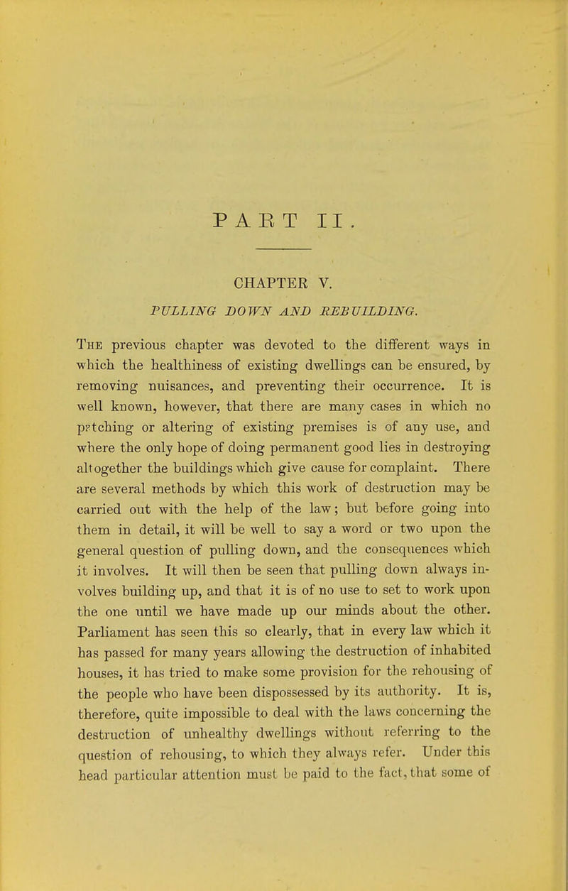CHAPTER V. PULLING DOWN AND REBUILDING. The previous chapter was devoted to the different ways in which the healthiness of existing dwellings can he ensured, hy removing nuisances, and preventing their occurrence. It is well known, however, that there are many cases in which no patching or altering of existing premises is of any use, and where the only hope of doing permanent good lies in destroying altogether the buildings which give cause for complaint. There are several methods by which this work of destruction may be carried out with the help of the law; but before going into them in detail, it will be well to say a word or two upon the general question of pulling down, and the consequences which it involves. It will then be seen that pulling down always in- volves building up, and that it is of no use to set to work upon the one until we have made up our minds about the other. Parliament has seen this so clearly, that in every law which it has passed for many years allowing the destruction of inhabited houses, it has tried to make some provision for the rehousing of the people who have been dispossessed by its authority. It is, therefore, quite impossible to deal with the laws concerning the destruction of unhealthy dwellings without referring to the question of rehousing, to which they always refer. Under this head particular attention must be paid to the fad, that some of
