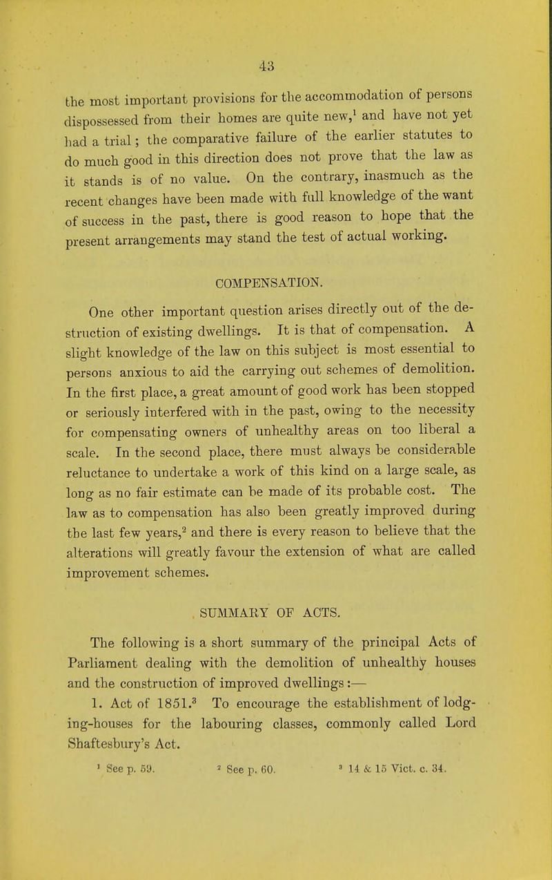 the most important provisions for the accommodation of persons dispossessed from their homes are quite new,1 and have not yet had a trial; the comparative failure of the earlier statutes to do much good in this direction does not prove that the law as it stands is of no value. On the contrary, inasmuch as the recent changes have been made with full knowledge of the want of success in the past, there is good reason to hope that the present arrangements may stand the test of actual working. COMPENSATION. One other important question arises directly out of the de- struction of existing dwellings. It is that of compensation. A slight knowledge of the law on this subject is most essential to persons anxious to aid the carrying out schemes of demolition. In the first place, a great amount of good work has been stopped or seriously interfered with in the past, owing to the necessity for compensating owners of unhealthy areas on too liberal a scale. In the second place, there must always be considerable reluctance to undertake a work of this kind on a large scale, as long as no fair estimate can be made of its probable cost. The law as to compensation has also been greatly improved during the last few years,2 and there is every reason to believe that the alterations will greatly favour the extension of what are called improvement schemes. . SUMMARY OF ACTS. The following is a short summary of the principal Acts of Parliament dealing with the demolition of unhealthy houses and the construction of improved dwellings:— 1. Act of 1851.3 To encourage the establishment of lodg- ing-houses for the labouring classes, commonly called Lord Shaftesbury's Act. ' See p. 51). « See p. 60. 8 14 & 15 Vict. c. 34.