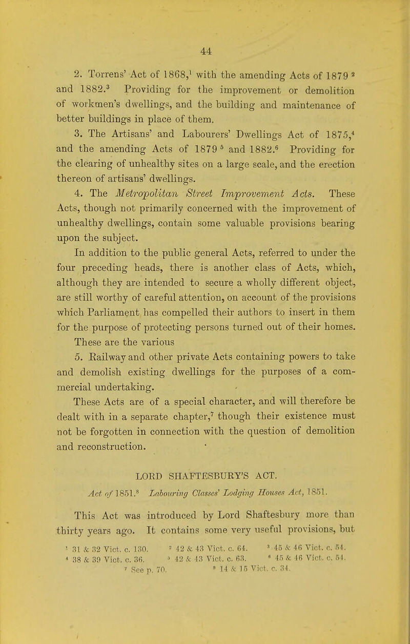 2. Torrens' Act of 1868,1 with the amending Acts of 1879 2 and 1882.3 Providing for the improvement or demolition of workmen's dwellings, and the building and maintenance of better buildings in place of them. 3. The Artisans' and Labourers' Dwellings Act of 1875,4 and the amending Acts of 1879 5 and 1882.6 Providing for the clearing of unhealthy sites on a large scale, and the erection thereon of artisans' dwellings. 4. The Metropolitan Street Improvement Acts. These Acts, though not primarily concerned with the improvement of unhealthy dwellings, contain some valuable provisions bearing upon the subject. In addition to the public general Acts, referred to under the four preceding heads, there is another class of Acts, which, although they are intended to secure a wholly different object, are still worthy of careful attention, on account of the provisions which Parliament has compelled their authors to insert in them for the purpose of protecting persons turned out of their homes. These are the various 5. Eailway and other private Acts containing powers to take and demolish existing dwellings for the purposes of a com- mercial undertaking. These Acts are of a special character, and will therefore be dealt with in a separate chapter,7 though their existence must not be forgotten in connection with the question of demolition and reconstruction. LORD SHAFTESBURY'S ACT. Act of 1851.8 Labouring Classes1 Lodging Houses Act, ! 851 This Act was introduced by Lord Shaftesbury more than thirty years ago. It contains some very useful provisions, but 1 31 & 32 Vict;, c. 130. 2 42 & 43 Vict. c. 64. 3 45 <fc 4f> Vict. c. 54. * 38 & 39 Vict. c. 36. 8 42 &c 43 Vict. c. 63. • 45 & 46 Vict. c. 54. 7 See p. 70, 8 14 Si 15 Vict. c. 34.
