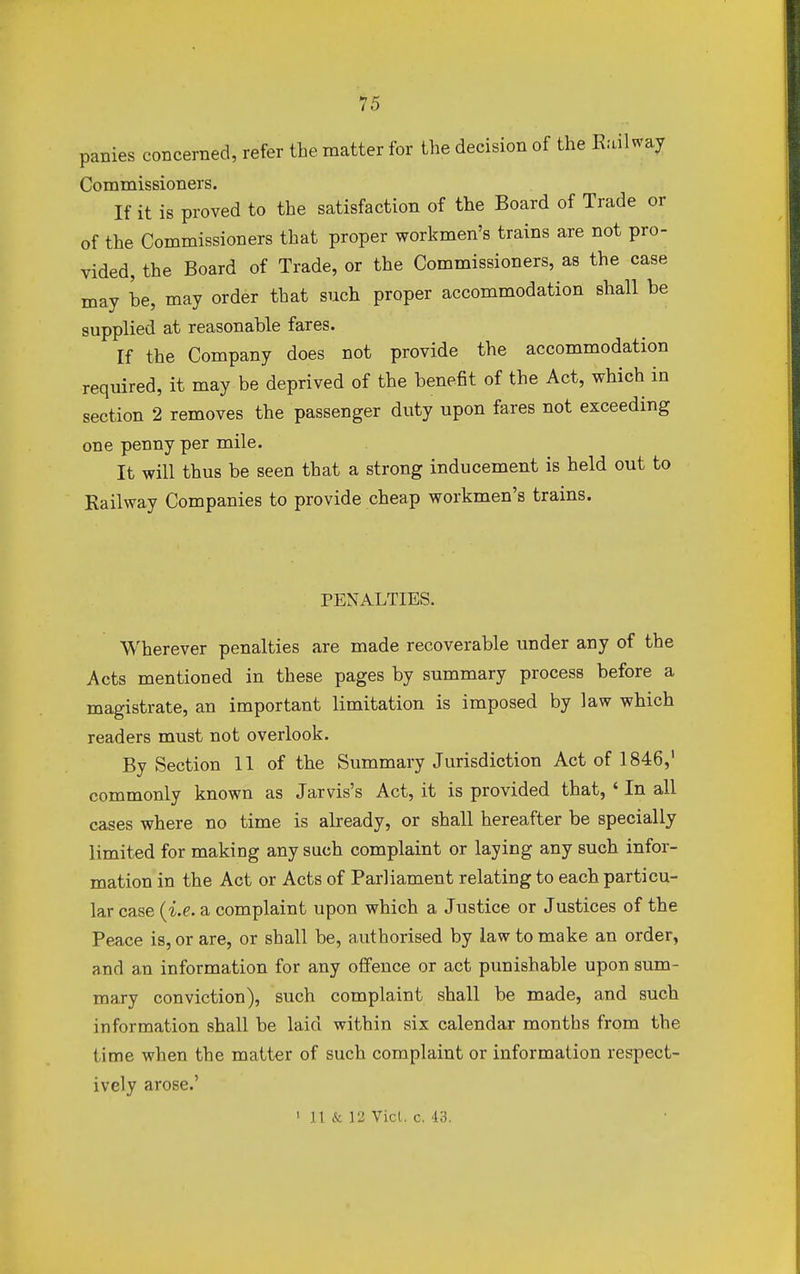 panies concerned, refer the matter for the decision of the Railway Commissioners. If it is proved to the satisfaction of the Board of Trade or of the Commissioners that proper workmen's trains are not pro- vided, the Board of Trade, or the Commissioners, as the case may be, may order that such proper accommodation shall be supplied at reasonable fares. If the Company does not provide the accommodation required, it may be deprived of the benefit of the Act, which in section 2 removes the passenger duty upon fares not exceeding one penny per mile. It will thus be seen that a strong inducement is held out to Railway Companies to provide cheap workmen's trains. PENALTIES. Wherever penalties are made recoverable under any of the Acts mentioned in these pages by summary process before a magistrate, an important limitation is imposed by law which readers must not overlook. By Section 11 of the Summary Jurisdiction Act of 1846,1 commonly known as Jar vis's Act, it is provided that, ' In all cases where no time is already, or shall hereafter be specially limited for making any such complaint or laying any such infor- mation in the Act or Acts of Parliament relating to each particu- lar case (i.e. a complaint upon which a Justice or Justices of the Peace is, or are, or shall be, authorised by law to make an order, and an information for any offence or act punishable upon sum- mary conviction), such complaint shall be made, and such information shall be laid within six calendar months from the time when the matter of such complaint or information respect- ively arose.'