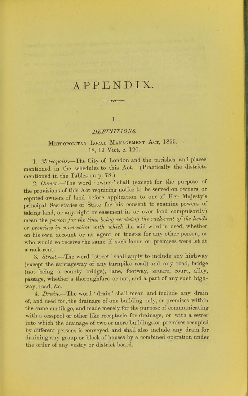APPENDIX. i. DEFINITIONS. Metropolitan Local Management Act, 1855. 18, 19 Vict. c. 120. 1. Metropolis.—The City of London and the parishes and places mentioned in the schedules to this Act. (Practically the districts mentioned in the Tahles on p. 78.) 2. Owner.—The word ' owner' shall (except for the purpose of the provisions of this Act requiring notice to be served on owners or reputed owners of land before application to one of Her Majesty's principal Secretaries of Sta,te for his consent to examine powers of taking land, or any. right or easement in or over land compulsorily) mean the person for the time being receiving the rack-rent of the lands or premises in connection with which the said word is used, whether on his own account or as agent or trustee for any other person, or who would so receive the same if such lands or premises were let at a rack-rent. 3. Street.—The word ' street' shall apply to include any highway (except the carriageway of any turnpike road) and any road, bridge (not being a county bridge), lane, footway, square, court, alley, passage, whether a thoroughfare or not, and a part of any such high- way, road, &c. 4. Drain.—The word ' drain ' shall mean and include any drain of, and used for, the drainage of one building only, or premises within the same curtilage, and made merely for the purpose of communicating with a cesspool or other like receptacle for drainage, or with a sewer into which the drainage of two or more buildings or premises occupied by different persons is conveyed, and shall also include any drain for draining any group or block of houses by a combined operation under the order of any vestry or district board.