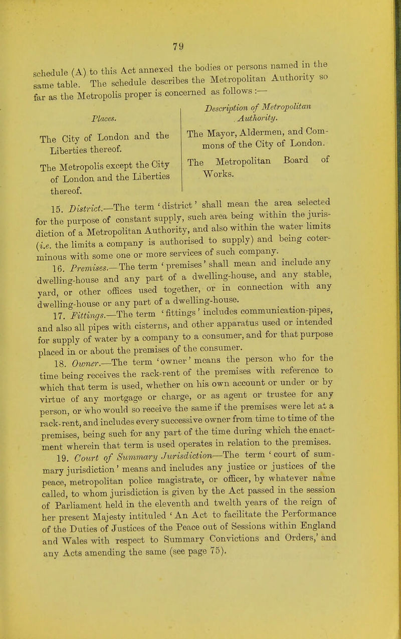 schedule (A) to this Act annexed the bodies or persons named m the same table. The schedule describes the Metropolitan Authority so far as the Metropolis proper is concerned as follows :— Description of Metropolitan Places. Authority. The Mayor, Aldermen, and Com- mons of the City of London. The Metropolitan Board of Works. The City of London and the Liberties thereof. The Metropolis except the City of London and the Liberties thereof. 15 District—The term ' district' shall mean the area selected for the purpose of constant supply, such area being within the juris- diction of a Metropolitan Authority, and also within the water limits (i e the limits a company is authorised to supply) and being coter- minous with some one or more services of such company. _ 16 Fremises.-The term ' premises' shall mean and include any dwelling-house and any part of a dwelling-house, and any stable, yard, or other offices used together, or in connection with any dwelling-house or any part of a dwelling-house. # _ 17 Fittings.—The term ' fittings' includes communication-pipes, and also all pipes with cisterns, and other apparatus used or intended for supply of water by a company to a consumer, and for that purpose placed in or about the premises of the consumer. 18 Owner—The term 'owner'means the person who for the time being receives the rack-rent of the premises with reference to which that term is used, whether on his own account or under or by virtue of any mortgage or charge, or as agent or trustee for any person, or who would so receive the same if the premises were let at a rack-rent, and includes every successive owner from time to time of the premises, being such for any part of the time during which the enact- ment wherein that term is used operates in relation to the premises. 19. Court of Summary Jurisdiction—The term ' court of sum- mary jurisdiction' means and includes any justice or justices of the peace, metropolitan police magistrate, or officer, by whatever name called, to whom jurisdiction is given by the Act passed in the session of Parliament held in the eleventh and twelth years of the reign of her present Majesty intituled ' An Act to facilitate the Performance of the Duties of Justices of the Peace out of Sessions within England and Wales with respect to Summary Convictions and Orders,' and any Acts amending the same (see page 75).