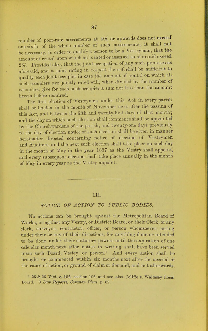 number of poor-rate assessments at 40Z. or upwards does not exceed one-sixth of the whole number of such assessments; it shall not be necessary, in order to quality a person to be a Vestryman, that the amount of rental upon which he is rated or assessed as aforesaid exceed 251. Provided also, that the joint occupation of any such premises as aforesaid, and a joint rating in respect thereof, shall be sufficient to quality each joint occupier in case the amount of rental on which all such occupiers are jointly rated will, when divided by the number of occupiers, give for each such occupier a sum not less than the amount herein before required. The first election of Vestrymen under this Act in every parish shall be holden in the month of November next after the passing of this Act, and between the fifth and twenty-first days of that mondi; and the day on which such election shall commence shall be appoir ted by the Churchwardens of the parish, and twenty-one clays previously to the day of election notice of such election shall be given in manner hereinafter directed concerning notice of election of Vestrymen and Auditors, and the next such election shall take place on such day in the month of May in the year 1857 as the Vestry shall appoint, and every subsequent election shall take place annually in the month of May in every year as the Vestry appoint. III. NOTICE OF ACTION TO PUBLIC BODIES. No actions can be brought against the Metropolitan Board of Works, or against any Vestry, or District Board, or their Clerk, or any clerk, surveyor, contractor, officer, or person whomsoever, acting under their or any of their directions, for anything clone or intended to be done under their statutory powers until the expiration of one calendar month next after notice in writing shall have been served upon such Board, Vestry, or person.1 And every action shall be brought or commenced within six months next after the accrual of the cause of action, or ground of claim or demand, and not afterwards. 1 25 & 26 Vict. c. 102, section 106, and see also Joliffe v. Wallasey Local Board. 9 Lam Reports, Common Pleas, p. 62.