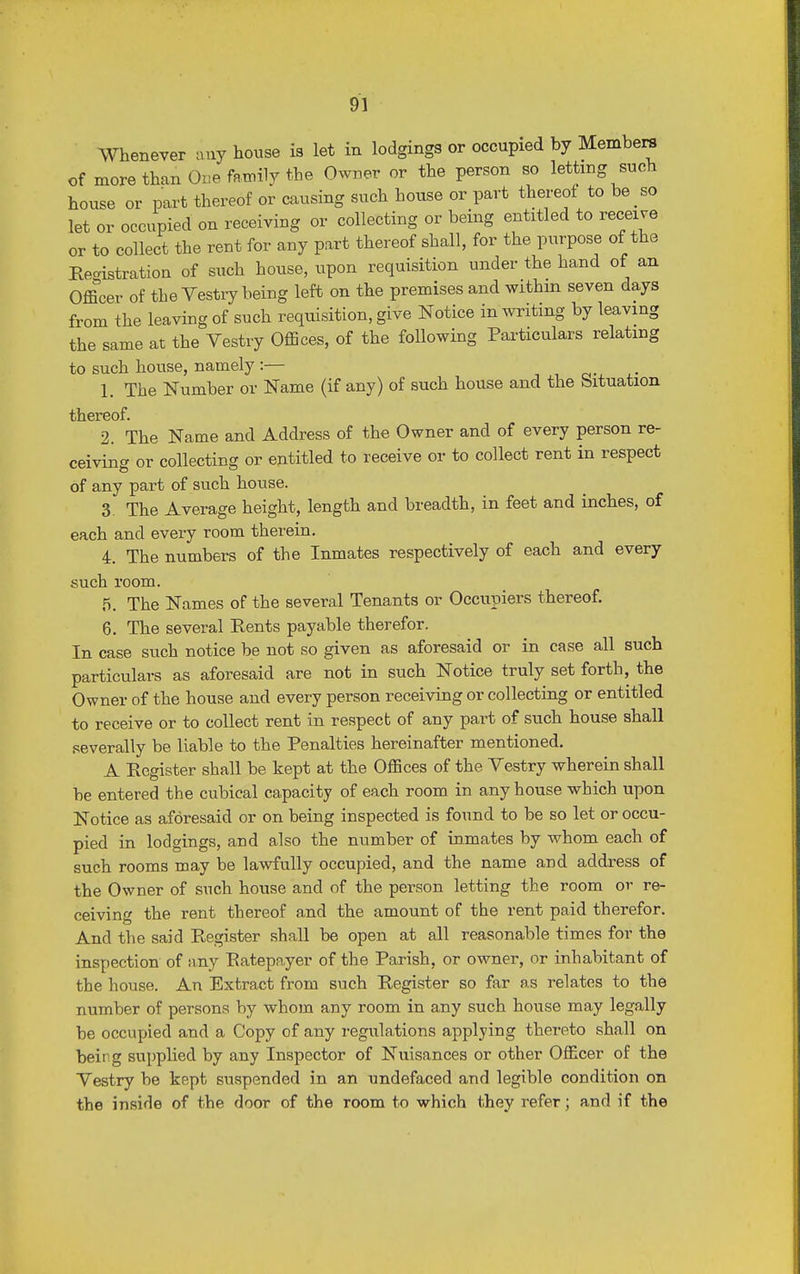 Whenever any house is let in lodgings or occupied by Members of more than One family the Owner or the person so letting such house or part thereof or causing such house or part thereof to be so let or occupied on receiving or collecting or being entitled to receive or to collect the rent for any part thereof shall, for the purpose of the Registration of such house, upon requisition under the hand of an Officer of the Vestry being left on the premises and within seven days from the leaving of such requisition, give Notice in writing by leaving the same at the Vestry Offices, of the following Particulars relating to such house, namely :— 1. The Number or Name (if any) of such house and the Situation thereof. 2. The Name and Address of the Owner and of every person re- ceiving or collecting or entitled to receive or to collect rent in respect of any part of such house. 3. The Average height, length and breadth, in feet and inches, of each and every room therein. 4. The numbers of the Inmates respectively of each and every such room. 5. The Names of the several Tenants or Occupiers thereof. 6. The several Eents payable therefor. In case such notice be not so given as aforesaid or in case all such particulars as aforesaid are not in such Notice truly set forth, the Owner of the house and every person receiving or collecting or entitled to receive or to collect rent in respect of any part of such house shall severally be liable to the Penalties hereinafter mentioned. A Eegister shall be kept at the Offices of the Vestry wherein shall be entered the cubical capacity of each room in any house which upon Notice as aforesaid or on being inspected is found to be so let or occu- pied in lodgings, and also the number of inmates by whom each of such rooms may be lawfully occupied, and the name and address of the Owner of such house and of the person letting the room or re- ceiving the rent thereof and the amount of the rent paid therefor. And the said Register shall be open at all reasonable times for the inspection of any Ratepayer of the Parish, or owner, or inhabitant of the house. An Extract from such Eegister so far as relates to the number of persons by whom any room in any such house may legally be occupied and a Copy of any regulations applying thereto shall on being supplied by any Inspector of Nuisances or other Officer of the Vestry be kept suspended in an undefaced and legible condition on the inside of the door of the room to which they refer; and if the