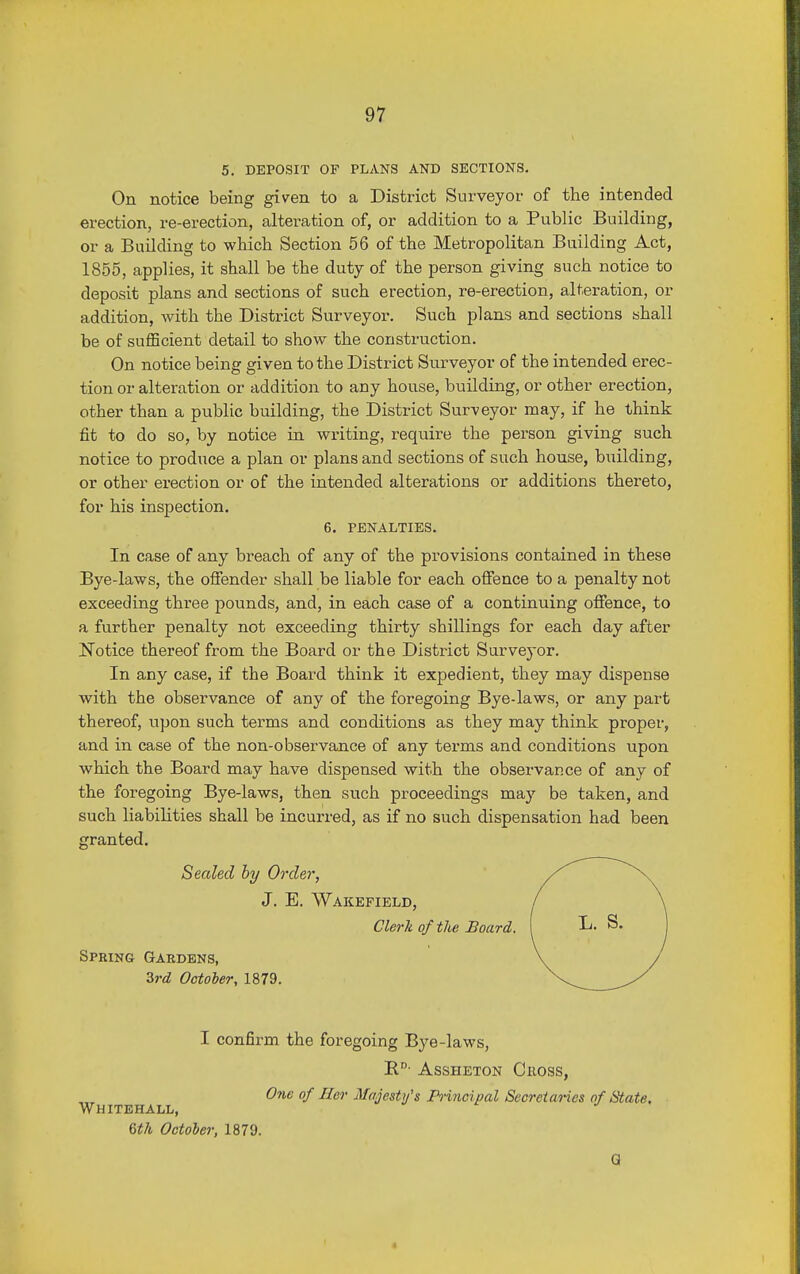 5. DEPOSIT OF PLANS AND SECTIONS. On notice being given to a District Surveyor of the intended erection, re-erection, alteration of, or addition to a Public Building, or a Building to which Section 56 of the Metropolitan Building Act, 1855, applies, it shall be the duty of the person giving such notice to deposit plans and sections of such erection, re-erection, alteration, or addition, with the District Surveyor. Such plans and sections shall be of sufficient detail to show the construction. On notice being given to the District Surveyor of the intended erec- tion or alteration or addition to any house, building, or other erection, other than a public building, the District Surveyor may, if he think fit to do so, by notice in writing, require the person giving such notice to produce a plan or plans and sections of such house, building, or other erection or of the intended alterations or additions thereto, for his inspection. 6. PENALTIES. In case of any breach of any of the provisions contained in these Bye-laws, the offender shall be liable for each offence to a penalty not exceeding three pounds, and, in each case of a continuing offence, to a further penalty not exceeding thirty shillings for each day after Notice thereof from the Board or the District Surveyor. In any case, if the Board think it expedient, they may dispense with the observance of any of the foregoing Bye-laws, or any part thereof, upon such terms and conditions as they may think proper, and in case of the non-observance of any terms and conditions upon which the Board may have dispensed with the observance of any of the foregoing Bye-laws, then such proceedings may be taken, and such liabilities shall be incurred, as if no such dispensation had been granted. Sealed by Order, J. E. Wakefield, Clerk of the Board, Spring Gardens, 3rd October, 1879. Whitehall, 6th October, 1879. I confirm the foregoing Bye-laws, B.D- Assheton Cross, One of Her Majesty's Principal Secretaries of State. G