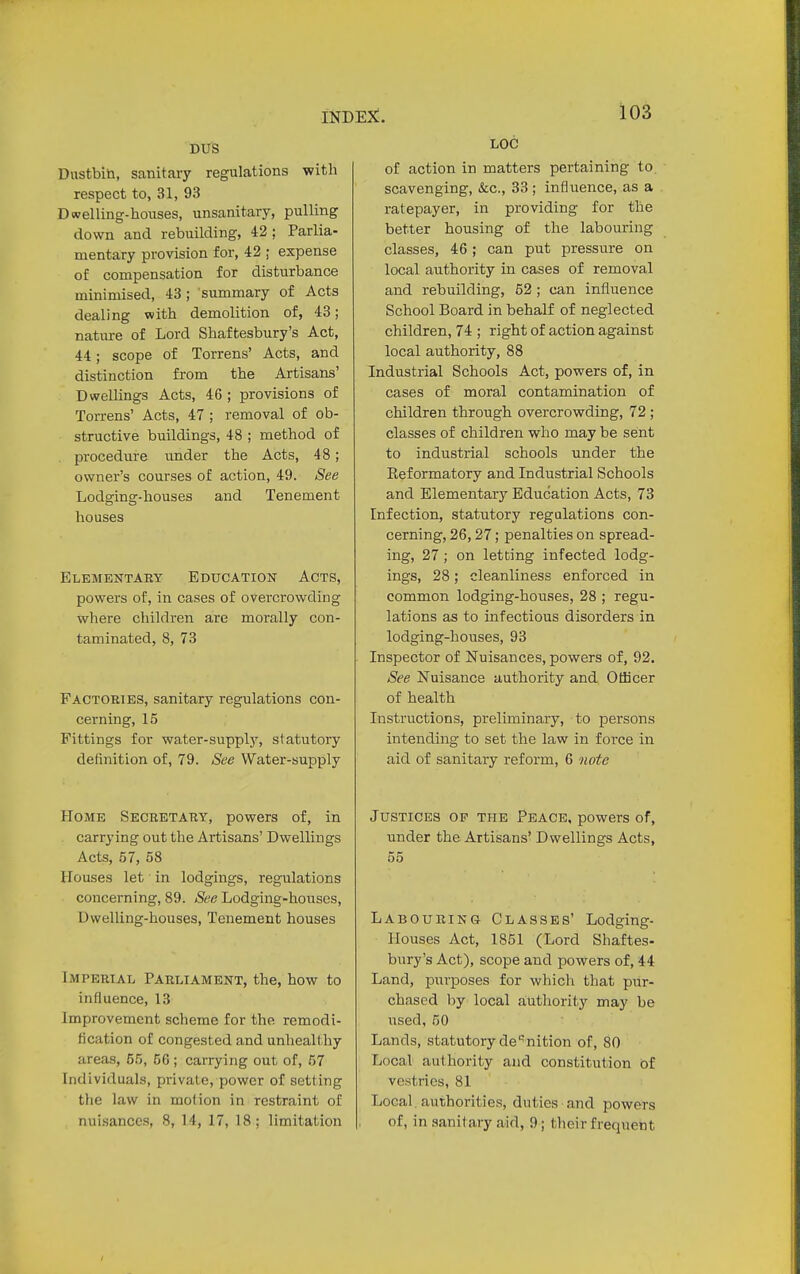 DUS Dustbin, sanitary regulations with respect to, 31, 93 Dwelling-houses, unsanitary, pulling down and rebuilding, 42 ; Parlia- mentary provision for, 42 ; expense of compensation for disturbance minimised, 43; summary of Acts dealing with demolition of, 43; nature of Lord Shaftesbury's Act, 44; scope of Torrens' Acts, and distinction from the Artisans' Dwellings Acts, 46 ; provisions of Torrens' Acts, 47 ; removal of ob- structive buildings, 48 ; method of procedure under the Acts, 48; owner's courses of action, 49. See Lodging-houses and Tenement houses Elementary Education Acts, powers of, in cases of overcrowding where children are morally con- taminated, 8, 73 Factories, sanitary regulations con- cerning, 15 Fittings for water-supply, statutory definition of, 79. See Water-supply Home Secretary, powers of, in carrying out the Artisans' Dwellings Acts, 57, 58 Houses let in lodgings, regulations concerning, 89. See Lodging-houses, Dwelling-houses, Tenement houses Imperial Parliament, the, how to influence, 13 Improvement scheme for the remodi- fication of congested and unhealthy areas, 66, 66 ; carrying out of, 57 Individuals, private, power of setting the law in molion in restraint of nuisances, 8, 14, 17, 18; limitation LOC of action in matters pertaining to. scavenging, &c, 33 ; influence, as a ratepayer, in providing for the better housing of the labouring classes, 46; can put pressure on local authority in cases of removal and rebuilding, 52 ; can influence School Board in behalf of neglected children, 74 ; right of action against local authority, 88 Industrial Schools Act, powers of, in cases of moral contamination of children through overcrowding, 72 ; classes of children who may be sent to industrial schools under the Reformatory and Industrial Schools and Elementary Education Acts, 73 Infection, statutory regulations con- cerning, 26,27; penalties on spread- ing, 27; on letting infected lodg- ings, 28; cleanliness enforced in common lodging-houses, 28 ; regu- lations as to infectious disorders in lodging-houses, 93 Inspector of Nuisances, powers of, 92. See Nuisance authority and Officer of health Instructions, preliminary, to persons intending to set the law in force in aid of sanitary reform, 6 note Justices op the Peace, powers of, under the Artisans' Dwellings Acts, 55 Labouring- Classes' Lodging- Houses Act, 1851 (Lord Shaftes- bury's Act), scope and powers of, 44 Land, purposes for which that pur- chased by local authority may be used, 50 Lands, statutory de*nition of, 80 Local authority and constitution of vestries, 81 Local authorities, duties and powers of, in sanitary aid, 9 j their Erequent