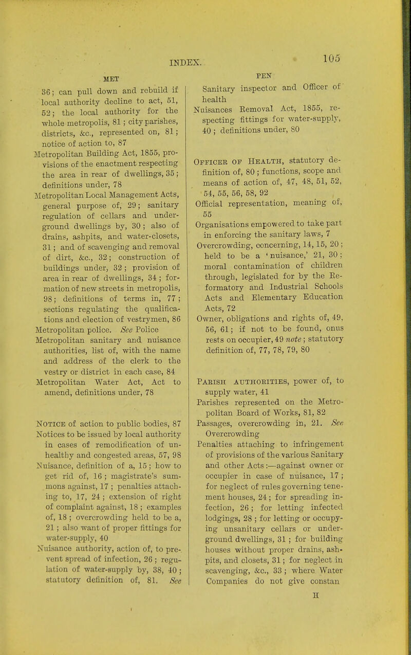 MET 36; can pull down and rebuild if local authority decline to act, 51, 52; the local authority for the whole metropolis, 81; city parishes, districts, &c, represented on, 81; notice of action to, 87 Metropolitan Building Act, 1855, pro- visions of the enactment respecting the area in rear of dwellings, 35; definitions under, 78 Metropolitan Local Management Acts, general purpose of, 29; sanitary regulation of cellars and under- ground dwellings by, 30 ; also of drains, ashpits, and water-closets, 31; and of scavenging and removal of dirt, &c, 32; construction of buildings under, 32; provision of area in rear of dwellings, 34 ; for- mation of new streets in metropolis, 98; definitions of terms in, 77; sections regulating the qualifica- tions and election of vestrymen, 86 Metropolitan police. See Police Metropolitan sanitary and nuisance authorities, list of, with the name and address of the clerk to the vestry or district in each case, 84 Metropolitan Water Act, Act to amend, definitions under, 78 Notice of action to public bodies, 87 Notices to be issued by local authority in cases of remodification of un- healthy and congested areas, 57, 98 N uisance, definition of a, 15 ; how to get rid of, 16 ; magistrate's sum- mons against, 17 ; penalties attach- ing to, 17, 24 ; extension of right of complaint against, 18 ; examples of, 18 ; overcrowding held to be a, 21 ; also want of proper fittings for water-supply, 40 Nuisance authority, action of, to pre- vent spread of infection, 26 ; regu- lation of water-supply by, 38, 40 ; statutory definition of, 81. See PEN Sanitary inspector and Officer of health Nuisances Removal Act, 1855, re- specting fittings for water-supply, 40 ; definitions under, 80 Officer of Health, statutory de- finition of, 80 ; functions, scope and means of action of, 47, 48, 51, 52, '54, 55, 56, 58, 92 Official representation, meaning of, 55 Organisations empowered to takepait in enforcing the sanitary laws, 7 Overcrowding, concerning, 14,15, 20 ; held to be a ' nuisance,' 21, 30; moral contamination of children through, legislated for by the Re- formatory and Industrial Schools Acts and Elementary Education Acts, 72 Owner, obligations and rights of, 49, 56, 61; if not to be found, onus rests on occupier, 49 note; statutory definition of, 77, 78, 79, 80 Parish authorities, power of, to supply water, 41 Parishes represented on the Metro- politan Board of Works, 81, 82 Passages, overcrowding in, 21. See Overcrowding Penalties attaching to infringement of provisions of the various Sanitary and other Acts :—against owner or occupier in case of nuisance, 17 ; for neglect of rules governing tene- ment houses, 24; for spreading in- fection, 26; for letting infected lodgings, 28 ; for letting or occupy- ing unsanitary cellars or under- ground dwellings, 31 ; for building houses without proper drains, ash- pits, and closets, 31; for neglect in scavenging, &c., 33 ; where Water Companies do not give constan H