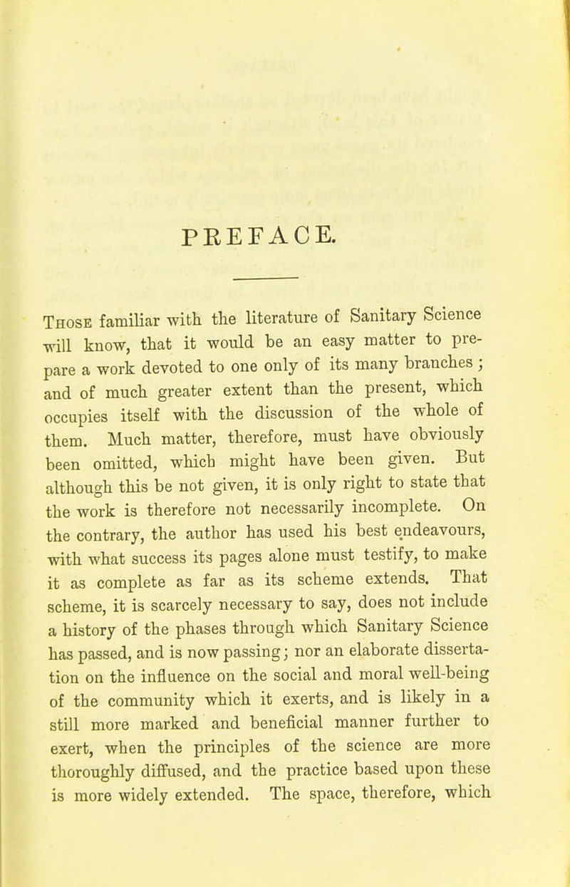 PREFACE. Those familiar with, the literature of Sanitary Science will know, that it would be an easy matter to pre- pare a work devoted to one only of its many branches ; and of much greater extent than the present, which occupies itself with the discussion of the whole of them. Much matter, therefore, must have obviously been omitted, which might have been given. But although this be not given, it is only right to state that the work is therefore not necessarily incomplete. On the contrary, the author has used his best endeavours, with what success its pages alone must testify, to make it as complete as far as its scheme extends. That scheme, it is scarcely necessary to say, does not include a history of the phases through which Sanitary Science has passed, and is now passing; nor an elaborate disserta- tion on the influence on the social and moral well-being of the community which it exerts, and is likely in a still more marked and beneficial manner further to exert, when the principles of the science are more thoroughly diffused, and the practice based upon these is more widely extended. The space, therefore, which