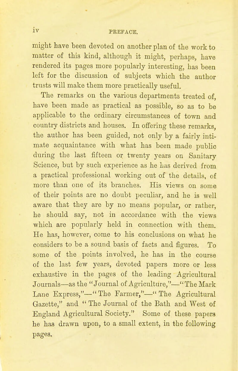 PREFACE. might have been devoted on another plan of the work to matter of this kind, although it might, perhaps, have rendered its pages more popularly interesting, has been left for the discussion of subjects which the author trusts will make them more practically useful. The remarks on the various departments treated of, have been made as practical as possible, so as to be applicable to the ordinary circumstances of town and country districts and houses. In offering these remarks, the author has been guided, not only by a fairly inti- mate acquaintance with what has been made public during the last fifteen or twenty years on Sanitary Science, but by such experience as he Las derived from a practical professional working out of the details, of more than one of its branches. His views on some of their points are no doubt peculiar, and he is well aware that they are by no means popular, or rather, he should say, not in accordance with the views which are popularly held in connection with them. He has, however, come to his conclusions on what he considers to be a sound basis of facts and figures. To some of the points involved, he has in the course of the last few years, devoted papers more or less exhaustive in the pages of the leading Agricultural Journals—as the J ournal of Agriculture,—The Mark Lane Express,—The Farmer,—The Agricultural Gazette, and  The Journal of the Bath and West of England Agricultural Society. Some of these papers he has drawn upon, to a small extent, in the following pages.