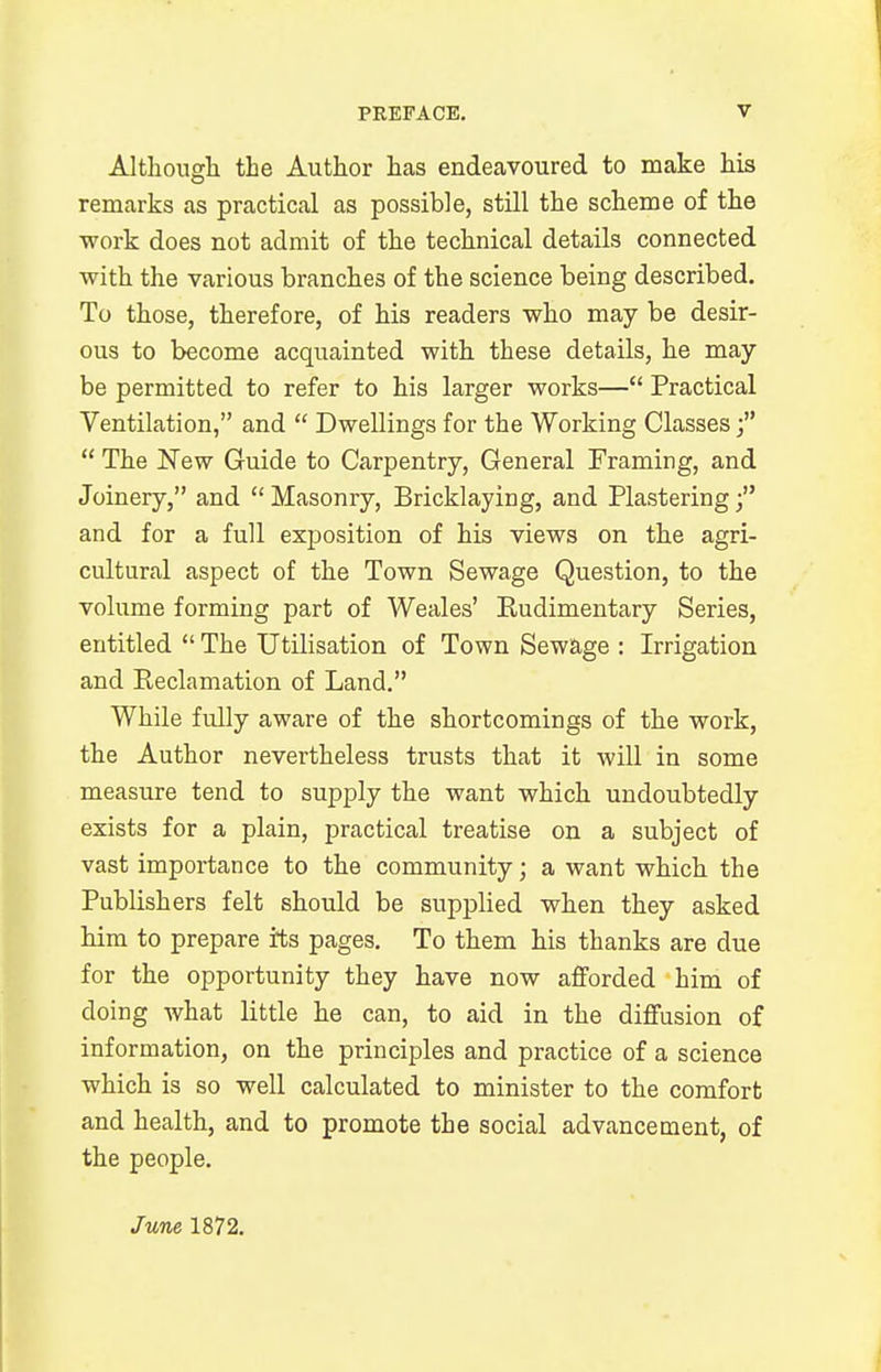 Although the Author has endeavoured to make his remarks as practical as possible, still the scheme of the work does not admit of the technical details connected with the various branches of the science being described. To those, therefore, of his readers who may be desir- ous to become acquainted with these details, he may be permitted to refer to his larger works— Practical Ventilation, and  Dwellings for the Working Classes f  The New Guide to Carpentry, General Framing, and Joinery, and Masonry, Bricklaying, and Plastering; and for a full exposition of his views on the agri- cultural aspect of the Town Sewage Question, to the volume forming part of Weales' Rudimentary Series, entitled  The Utilisation of Town Sewage : Irrigation and Reclamation of Land. While fully aware of the shortcomings of the work, the Author nevertheless trusts that it will in some measure tend to supply the want which undoubtedly exists for a plain, practical treatise on a subject of vast importance to the community; a want which the Publishers felt should be supplied when they asked him to prepare its pages. To them his thanks are due for the opportunity they have now afforded him of doing what little he can, to aid in the diffusion of information, on the principles and practice of a science which is so well calculated to minister to the comfort and health, and to promote the social advancement, of the people. June 1872.