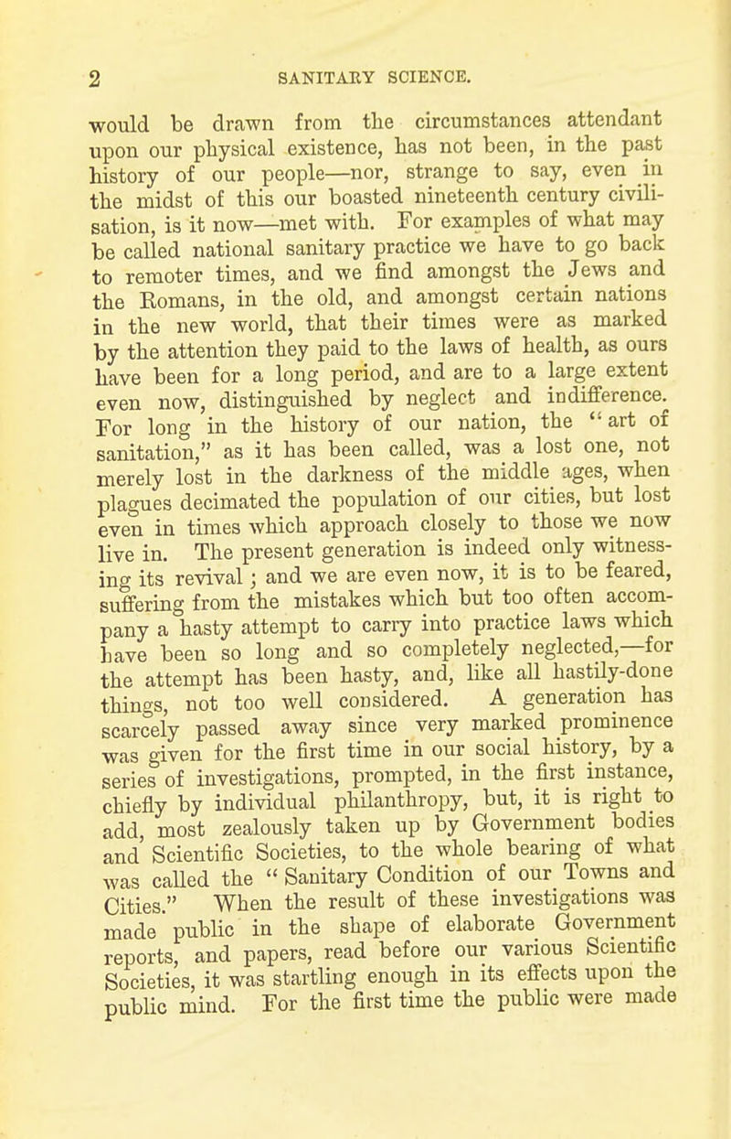 would be drawn from the circumstances attendant upon our physical existence, has not been, in the past history of our people—nor, strange to say, even in the midst of this our boasted nineteenth century civili- sation, is it now—met with. For examples of what may be called national sanitary practice we have to go back to remoter times, and we find amongst the Jews and the Eomans, in the old, and amongst certain nations in the new world, that their times were as marked by the attention they paid to the laws of health, as ours have been for a long period, and are to a large extent even now, distinguished by neglect and indifference. For long in the history of our nation, the art of sanitation, as it has been called, was a lost one, not merely lost in the darkness of the middle ages, when plagues decimated the population of our cities, but lost even in times which approach closely to those we now live in. The present generation is indeed only witness- ing its revival; and we are even now, it is to be feared, suffering from the mistakes which but too often accom- pany a hasty attempt to carry into practice laws which have been so long and so completely neglected—for the attempt has been hasty, and, like all hastily-done things, not too well considered. A generation has scarcely passed away since very marked prominence was given for the first time in our social history, by a series of investigations, prompted, in the first instance, chiefly by individual philanthropy, but, it is right to add, most zealously taken up by Government bodies and' Scientific Societies, to the whole bearing of what was called the  Sanitary Condition of our Towns and Cities. When the result of these investigations was made public in the shape of elaborate Government reports, and papers, read before our various Scientific Societies, it was startling enough in its effects upon the public mind. For the first time the public were made
