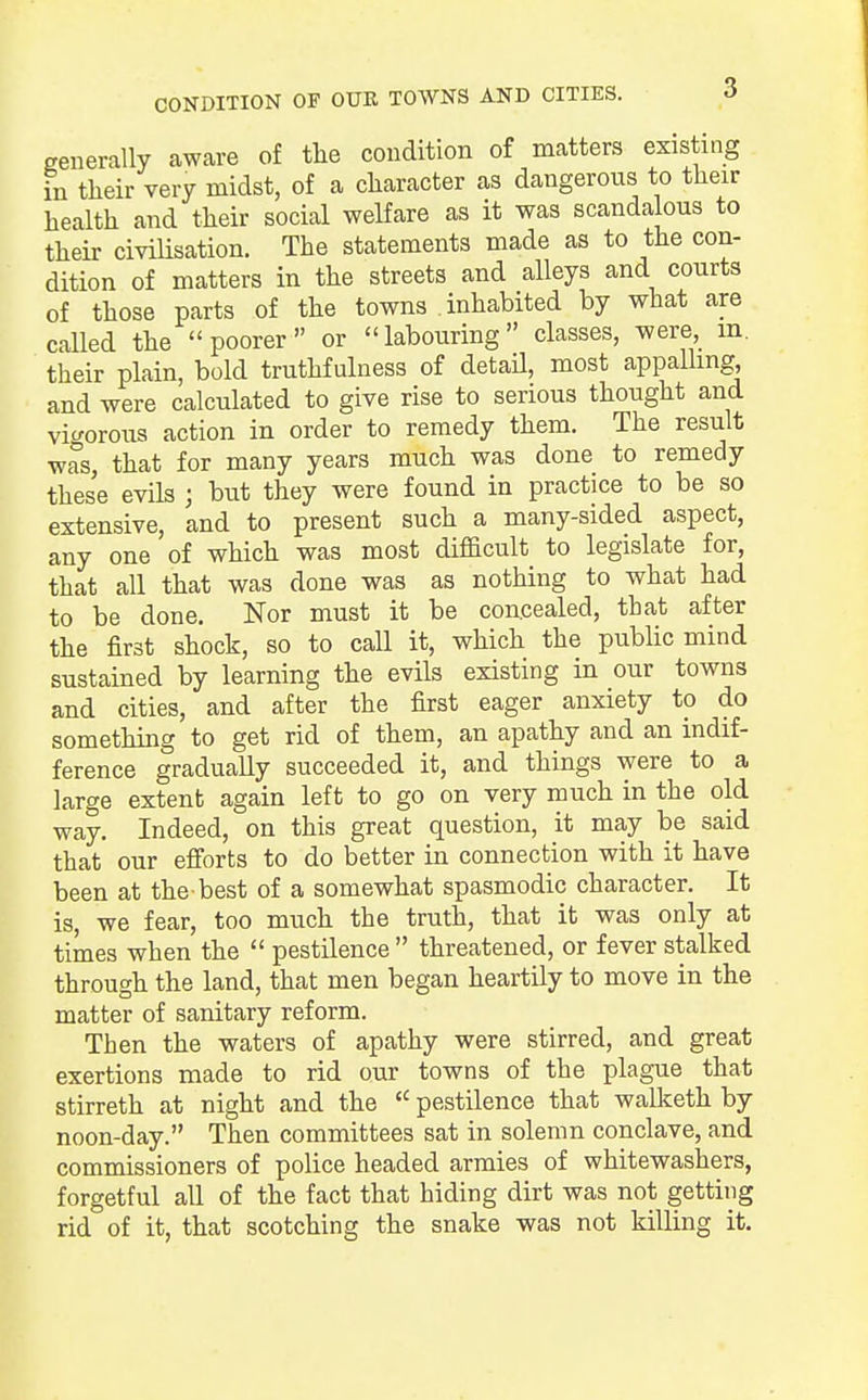 generally aware of the condition of matters existing in their very midst, of a character as dangerous to their health and their social welfare as it was scandalous to their civilisation. The statements made as to the con- dition of matters in the streets and alleys and courts of those parts of the towns inhabited by what are called the poorer or labouring classes, were m. their plain, bold truthfulness of detail, most appalling and were calculated to give rise to serious thought and vigorous action in order to remedy them. The result was, that for many years much was done to remedy these evils ; but they were found in practice to be so extensive, and to present such a many-sided aspect, any one of which was most difficult to legislate for, that all that was done was as nothing to what had to be done. Nor must it be concealed, that after the first shock, so to call it, which the public mind sustained by learning the evils existing in our towns and cities, and after the first eager anxiety to do something to get rid of them, an apathy and an indif- ference gradually succeeded it, and things were to a large extent again left to go on very much in the old way. Indeed, on this great question, it may be said that our efforts to do better in connection with it have been at the-best of a somewhat spasmodic character. It is, we fear, too much the truth, that it was only at times when the pestilence threatened, or fever stalked through the land, that men began heartily to move in the matter of sanitary reform. Then the waters of apathy were stirred, and great exertions made to rid our towns of the plague that stirreth at night and the pestilence that walketh by noon-day. Then committees sat in solemn conclave, and commissioners of police headed armies of whitewashers, forgetful all of the fact that hiding dirt was not getting rid of it, that scotching the snake was not killing it.