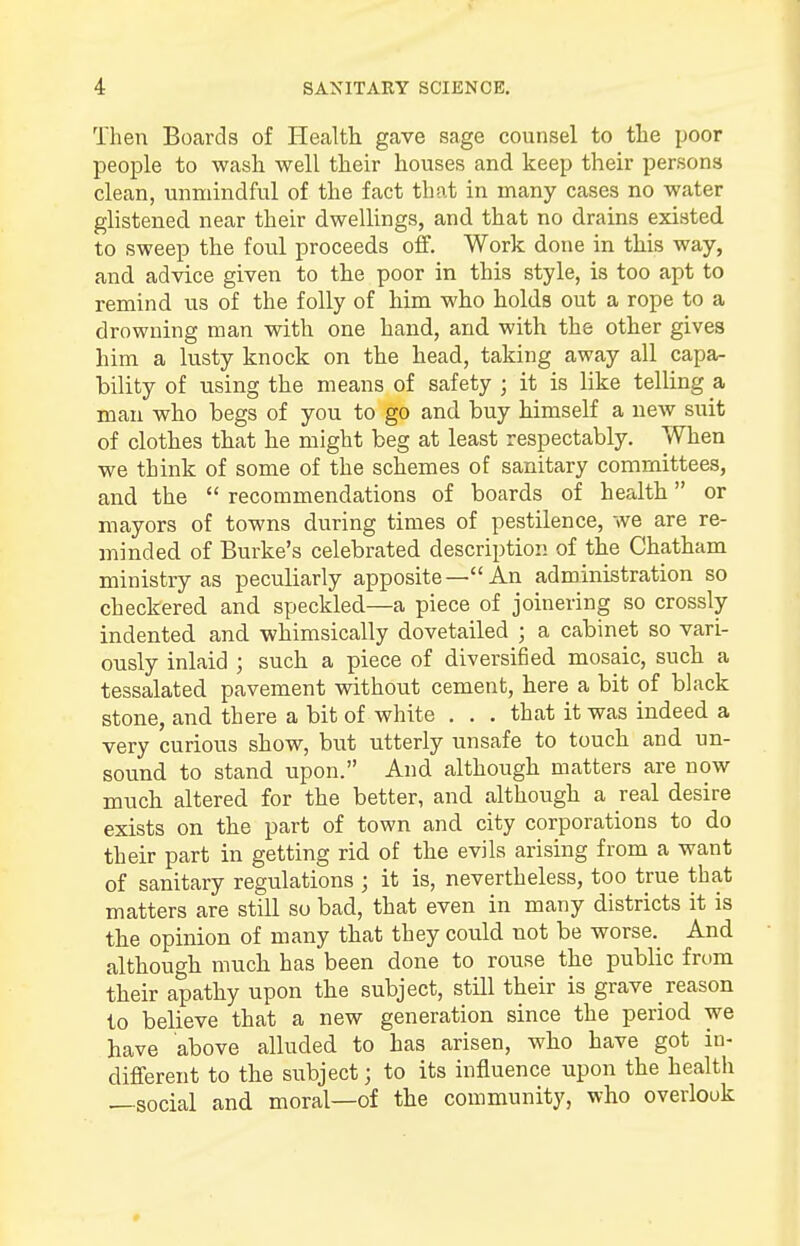Then Boards of Health gave sage counsel to the poor people to wash well their houses and keep their persons clean, unmindful of the fact that in many cases no water glistened near their dwellings, and that no drains existed to sweep the foul proceeds off. Work done in this way, and advice given to the poor in this style, is too apt to remind us of the folly of him who holds out a rope to a drowning man with one hand, and with the other gives him a lusty knock on the head, taking away all capa- bility of using the means of safety ; it is like telling a man who begs of you to go and buy himself a new suit of clothes that he might beg at least respectably. When we think of some of the schemes of sanitary committees, and the  recommendations of boards of health or mayors of towns during times of pestilence, we are re- minded of Burke's celebrated description of the Chatham ministry as peculiarly apposite—An administration so checkered and speckled—a piece of joinering so crossly- indented and whimsically dovetailed ; a cabinet so vari- ously inlaid ; such a piece of diversified mosaic, such a tessalated pavement without cement, here a bit of black stone, and there a bit of white . . . that it was indeed a very curious show, but utterly unsafe to touch and un- sound to stand upon. And although matters are now much altered for the better, and although a real desire exists on the part of town and city corporations to do their part in getting rid of the evils arising from a want of sanitary regulations ; it is, nevertheless, too true that matters are still so bad, that even in many districts it is the opinion of many that they could not be worse. And although much has been done to rouse the public from their apathy upon the subject, still their is grave reason to believe that a new generation since the period we have above alluded to has arisen, who have got in- different to the subject; to its influence upon the health —social and moral—of the community, who overlook