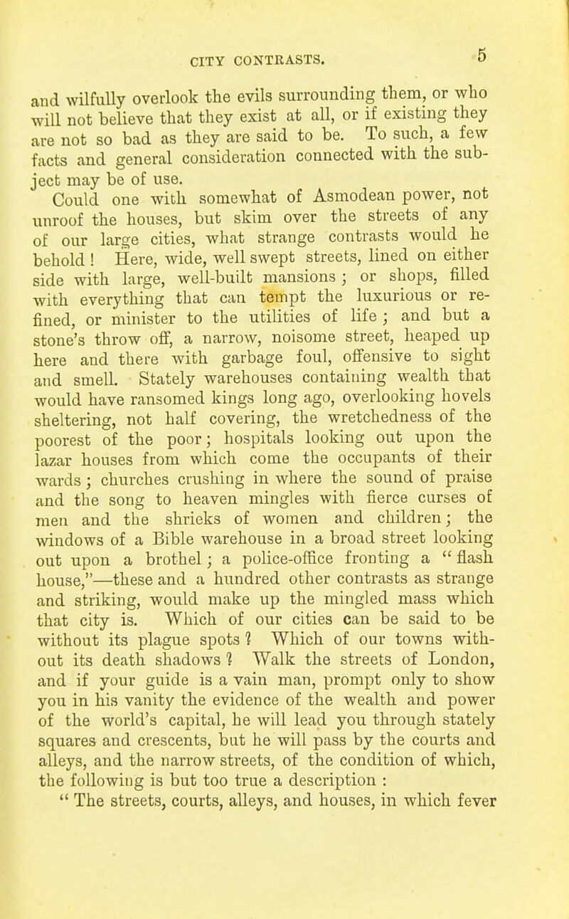 CITY CONTEASTS. and wilfully overlook the evils surrounding them, or who will not believe that they exist at all, or if existing they are not so bad as they are said to be. To such, a few facts and general consideration connected with the sub- ject may be of use. Could one with somewhat of Asmodean power, not unroof the houses, but skim over the streets of any of our large cities, what strange contrasts would he behold ! Here, wide, well swept streets, lined on either side with large, well-built mansions ; or shops, filled with everything that can tempt the luxurious or re- fined, or minister to the utilities of life ; and but a stone's throw off, a narrow, noisome street, heaped up here and there with garbage foul, offensive to sight and smell Stately warehouses containing wealth that would have ransomed kings long ago, overlooking hovels sheltering, not half covering, the wretchedness of the poorest of the poor; hospitals looking out upon the lazar houses from which come the occupants of their wards; churches crushing in where the sound of praise and the song to heaven mingles with fierce curses of men and the shrieks of women and children; the windows of a Bible warehouse in a broad street looking out upon a brothel; a police-office fronting a  flash house,—these and a hundred other contrasts as strange and striking, would make up the mingled mass which that city is. Which of our cities can be said to be without its plague spots 1 Which of our towns with- out its death shadows ] Walk the streets of London, and if your guide is a vain man, prompt only to show you in his vanity the evidence of the wealth and power of the world's capital, he will lead you through stately squares and crescents, but he will pass by the courts and alleys, and the narrow streets, of the condition of which, the following is but too true a description :  The streets, courts, alleys, and houses, in which fever