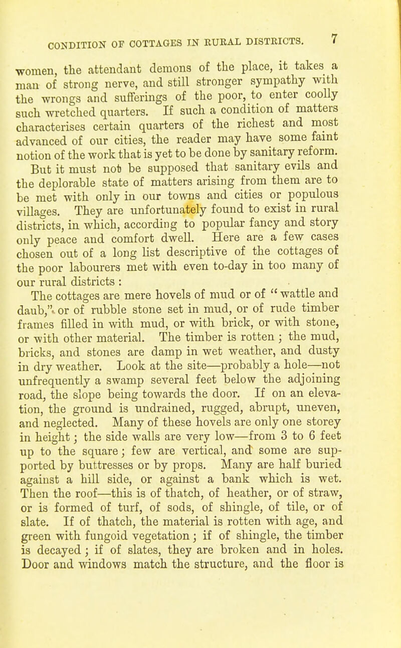 women, the attendant demons of the place, it takes a man of strong nerve, and still stronger sympathy with the wrongs and sufferings of the poor, to enter coolly such wretched quarters. If such a condition of matters characterises certain quarters of the richest and most advanced of our cities, the reader may have some faint notion of the work that is yet to be done by sanitary reform. But it must not be supposed that sanitary evils and the deplorable state of matters arising from them are to be met with only in our towns and cities or populous villages. They are unfortunately found to exist in rural districts, in which, according to popular fancy and story only peace and comfort dwell. Here are a few cases chosen out of a long list descriptive of the cottages of the poor labourers met with even to-day in too many of our rural districts: The cottages are mere hovels of mud or of  wattle and daub,., or of rubble stone set in mud, or of rude timber frames filled in with mud, or with brick, or with stone, or with other material. The timber is rotten ; the mud, bricks, and stones are damp in wet weather, and dusty in dry weather. Look at the site—probably a hole—not unfrequently a swamp several feet below the adjoining road, the slope being towards the door. If on an eleva- tion, the ground is undrained, rugged, abrupt, uneven, and neglected. Many of these hovels are only one storey in height; the side walls are very low—from 3 to 6 feet up to the square; few are vertical, and some are sup- ported by buttresses or by props. Many are half buried against a hill side, or against a bank which is wet. Then the roof—this is of thatch, of heather, or of straw, or is formed of turf, of sods, of shingle, of tile, or of slate. If of thatch, the material is rotten with age, and green with fungoid vegetation; if of shingle, the timber is decayed; if of slates, they are broken and in holes. Door and windows match the structure, and the floor is
