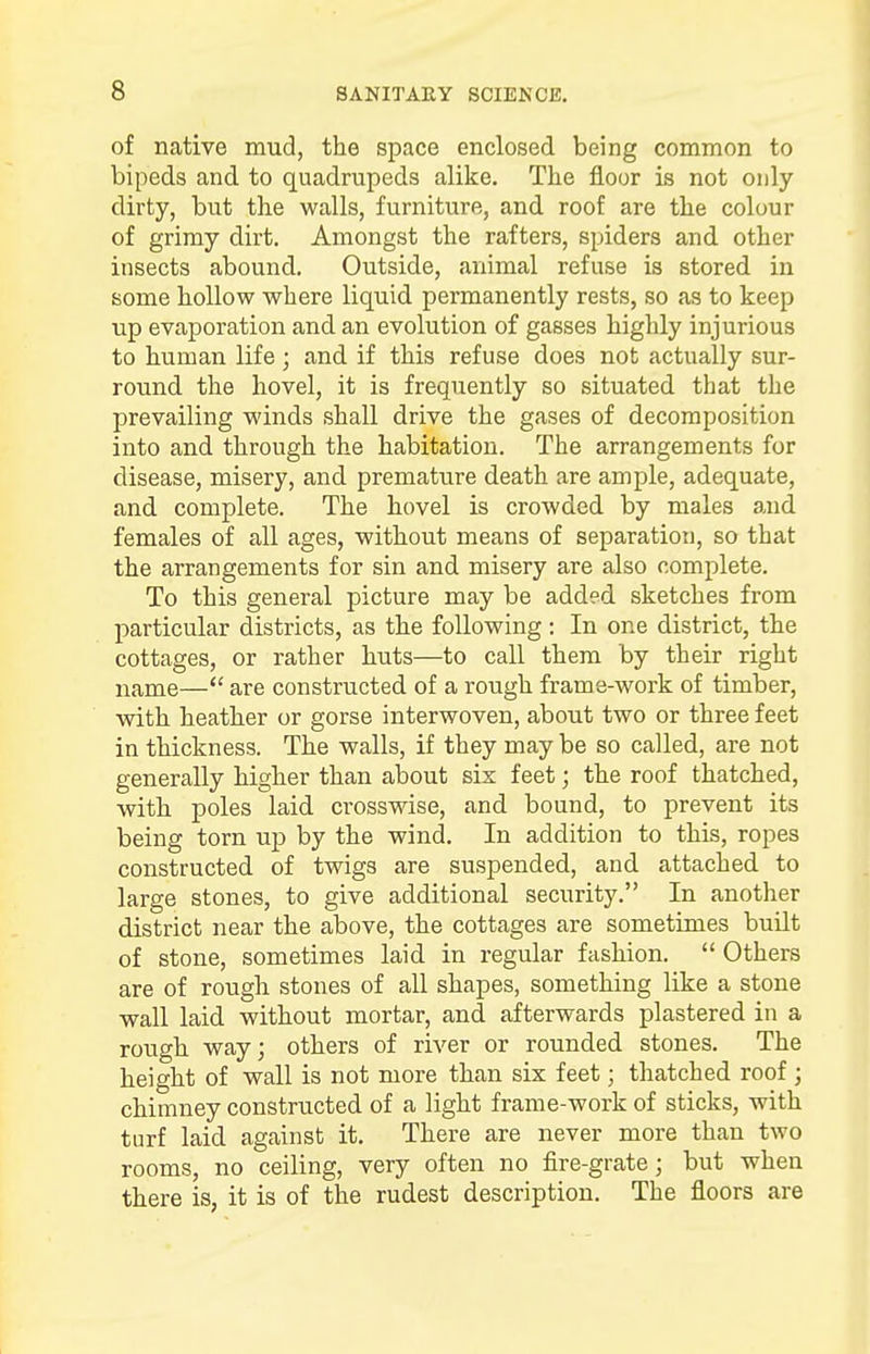 of native mud, the space enclosed being common to bipeds and to quadrupeds alike. The floor is not only dirty, but the walls, furniture, and roof are the colour of grimy dirt. Amongst the rafters, spiders and other insects abound. Outside, animal refuse is stored in some hollow where liquid permanently rests, so as to keep up evaporation and an evolution of gasses highly injurious to human life ; and if this refuse does not actually sur- round the hovel, it is frequently so situated that the prevailing winds shall drive the gases of decomposition into and through the habitation. The arrangements for disease, misery, and premature death are ample, adequate, and complete. The hovel is crowded by males and females of all ages, without means of separation, so that the arrangements for sin and misery are also complete. To this general picture may be added sketches from particular districts, as the following: In one district, the cottages, or rather huts—to call them by their right name—<£ are constructed of a rough frame-work of timber, with heather or gorse interwoven, about two or three feet in thickness. The walls, if they may be so called, are not generally higher than about six feet; the roof thatched, with poles laid crosswise, and bound, to prevent its being torn up by the wind. In addition to this, ropes constructed of twigs are suspended, and attached to large stones, to give additional security. In another district near the above, the cottages are sometimes built of stone, sometimes laid in regular fashion. Others are of rough stones of all shapes, something like a stone wall laid without mortar, and afterwards plastered in a rough way; others of river or rounded stones. The height of wall is not more than six feet; thatched roof ; chimney constructed of a light frame-work of sticks, with turf laid against it. There are never more than two rooms, no ceiling, very often no fire-grate; but when there is, it is of the rudest description. The floors are