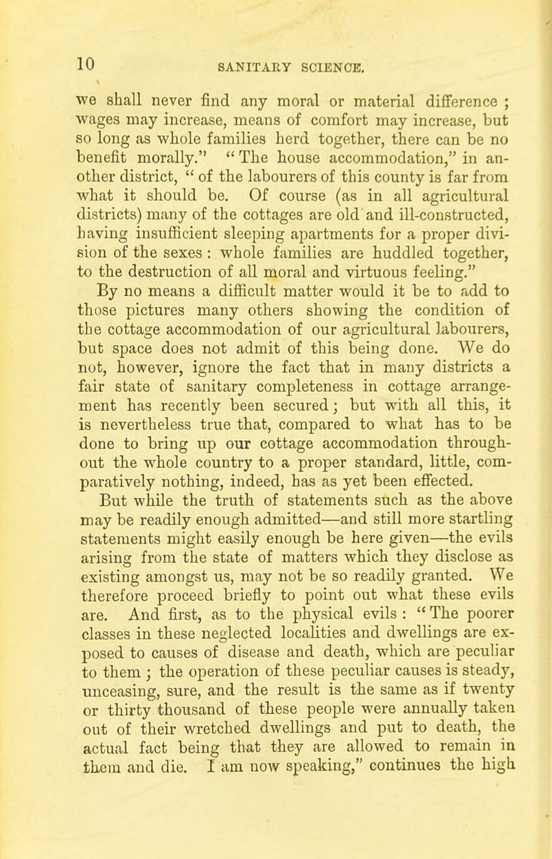 we shall never find any moral or material difference ; wages may increase, means of comfort may increase, but so long as whole families herd together, there can be no benefit morally. The house accommodation, in an- other district, of the labourers of this county is far from what it should be. Of course (as in all agricultural districts) many of the cottages are old and ill-constructed, having insufficient sleeping apartments for a proper divi- sion of the sexes: whole families are huddled together, to the destruction of all moral and virtuous feeling. By no means a difficult matter would it be to add to those pictures many others showing the condition of the cottage accommodation of our agricultural labourers, but space does not admit of this being done. We do not, however, ignore the fact that in many districts a fair state of sanitary completeness in cottage arrange- ment has recently been secured; but with all this, it is nevertheless true that, compared to what has to be done to bring up our cottage accommodation through- out the whole country to a proper standard, little, com- paratively nothing, indeed, has as yet been effected. But while the truth of statements such as the above may be readily enough admitted—and still more startling statements might easily enough be here given—the evils arising from the state of matters which they disclose as existing amongst us, may not be so readily granted. We therefore proceed briefly to point out what these evils are. And first, as to the physical evils : The poorer classes in these neglected localities and dwellings are ex- posed to causes of disease and death, which are peculiar to them ; the operation of these peculiar causes is steady, unceasing, sure, and the result is the same as if twenty or thirty thousand of these people were annually taken out of their wretched dwellings and put to death, the actual fact being that they are allowed to remain in them and die. I am now speaking, continues the high
