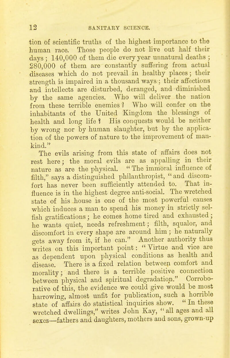 tion of scientific truths of the highest importance to the human race. Those people do not live out half their days ; 140,000 of them die every year unnatural deaths ; 280,000 of them are constantly suffering from actual diseases which do not prevail in healthy places; their strength is impaired in a thousand ways : their affections and intellects are disturbed, deranged, and diminished by the same agencies. Who will deliver the nation from these terrible enemies 1 Who will confer on the inhabitants of the United Kingdom the blessings of health and long life $ His conquests would be neither by wrong nor by human slaughter, but by the applica- tion of the powers of nature to the improvement of man- kind. The evils arising from this state of affairs does not rest here; the moral evils are as appalling in their nature as are the physical.  The immoral influence of filth, says a distinguished philanthropist,  and discom- fort has never been sufficiently attended to. That in- fluence is in the highest degree anti-social. The wretched state of his house is one of the most powerful causes which induces a man to spend his money in strictly sel- fish gratifications; he comes home tired and exhausted; he wants quiet, needs refreshment; filth, squalor, and discomfort in every shape are around him; he naturally gets away from it, if he can. Another authority thus writes on this important point:  Virtue and vice are as dependent upon physical conditions as health and disease. There is a fixed relation between comfort and morality; and there is a terrible positive connection between physical and spiritual degradation. Corrobo- rative of this, the evidence we could give would be most harrowing, almost unfit for publication, such a horrible state of affairs do statistical inquiries show.  In these wretched dwellings, writes John Kay,  all ages and all sexes—fathers and daughters, mothers and sons, grown-up