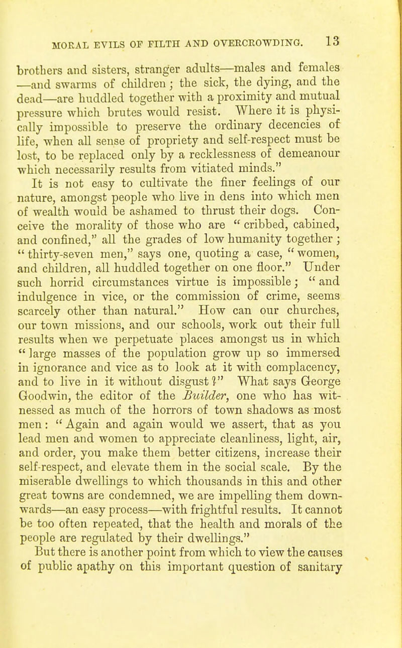 brothers and sisters, stranger adults—males and females —and swarms of children; the sick, the dying, and the dead—are huddled together with a proximity and mutual pressure which brutes would resist. Where it is physi- cally impossible to preserve the ordinary decencies of life, when all sense of propriety and self-respect must be lost, to be replaced only by a recklessness of demeanour which necessarily results from vitiated minds. It is not easy to cultivate the finer feelings of our nature, amongst people who live in dens into which men of wealth would be ashamed to thrust their dogs. Con- ceive the morality of those who are cribbed, cabined, and confined, all the grades of low humanity together; thirty-seven men, says one, quoting a case, women, and children, all huddled together on one floor. Under such horrid circumstances virtue is impossible; and indulgence in vice, or the commission of crime, seems scarcely other than natural. How can our churches, our town missions, and our schools, work out their full results when we perpetuate places amongst us in which large masses of the population grow up so immersed in ignorance and vice as to look at it with complacency, and to live in it without disgust? What says George Goodwin, the editor of the Builder, one who has wit- nessed as much of the horrors of town shadows as most men: Again and again would we assert, that as you lead men and women to appreciate cleanliness, light, air, and order, you make them better citizens, increase their self-respect, and elevate them in the social scale. By the miserable dwellings to which thousands in this and other great towns are condemned, we are impelling them down- wards—an easy process—with frightful results. It cannot be too often repeated, that the health and morals of the people are regulated by their dwellings. But there is another point from which to view the causes of public apathy on this important question of sanitary