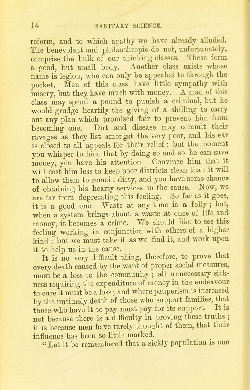 reform, and to which apathy we have already alluded. The benevolent and philanthropic do not, unfortunately, comprise the bulk of our thinking classes. These form a good, but small body. Another class exists whose name is legion, who can only be appealed to through the pocket. Men of this class have little sympathy with misery, but they have much with money. A man of this class may spend a pound to punish a criminal, but he would grudge heartily the giving of a shilling to carry out any plan which promised fair to prevent him from becoming one. Dirt and disease may commit their ravages as they list amongst the very poor, and his ear is closed to all appeals for their relief ; but the moment you whisper to him that by doing so and so he can save money, you have his attention. Convince him that it will cost him less to keep poor districts clean than it will to allow them to remain dirty, and you have some chance of obtaining his hearty services in the cause. Now, we are far from deprecating this feeling. So far as it goes, it is a good one. Waste at any time is a folly; but, when a system brings about a waste at once of life and money, it becomes a crime. We should like to see this feeling working in conjunction with others of a higher kind ; but we must take it as we find it, and work upon it to help us in the cause. It is no very difficult thing, therefore, to prove that every death caused by the want of proper social measures, must be a loss to the community ; all unnecessary sick- ness requiring the expenditure of money in the endeavour to cure it must be a loss; and where pauperism is increased by the untimely death of those who support families, that those who have it to pay must pay for its support. It is not because there is a difficulty in proving these truths ; it is because men have rarely thought of them, that their influence has been so little marked. Let it be remembered that a sickly population is one
